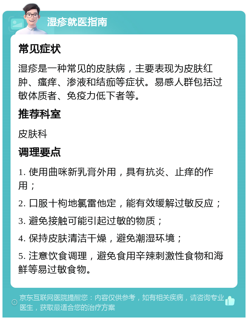 湿疹就医指南 常见症状 湿疹是一种常见的皮肤病，主要表现为皮肤红肿、瘙痒、渗液和结痂等症状。易感人群包括过敏体质者、免疫力低下者等。 推荐科室 皮肤科 调理要点 1. 使用曲咪新乳膏外用，具有抗炎、止痒的作用； 2. 口服十枸地氯雷他定，能有效缓解过敏反应； 3. 避免接触可能引起过敏的物质； 4. 保持皮肤清洁干燥，避免潮湿环境； 5. 注意饮食调理，避免食用辛辣刺激性食物和海鲜等易过敏食物。