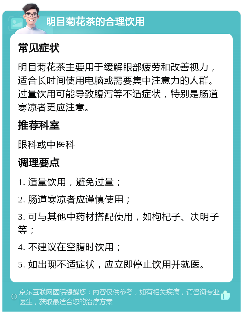 明目菊花茶的合理饮用 常见症状 明目菊花茶主要用于缓解眼部疲劳和改善视力，适合长时间使用电脑或需要集中注意力的人群。过量饮用可能导致腹泻等不适症状，特别是肠道寒凉者更应注意。 推荐科室 眼科或中医科 调理要点 1. 适量饮用，避免过量； 2. 肠道寒凉者应谨慎使用； 3. 可与其他中药材搭配使用，如枸杞子、决明子等； 4. 不建议在空腹时饮用； 5. 如出现不适症状，应立即停止饮用并就医。