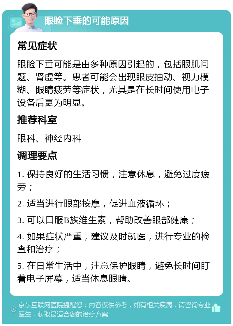 眼睑下垂的可能原因 常见症状 眼睑下垂可能是由多种原因引起的，包括眼肌问题、肾虚等。患者可能会出现眼皮抽动、视力模糊、眼睛疲劳等症状，尤其是在长时间使用电子设备后更为明显。 推荐科室 眼科、神经内科 调理要点 1. 保持良好的生活习惯，注意休息，避免过度疲劳； 2. 适当进行眼部按摩，促进血液循环； 3. 可以口服B族维生素，帮助改善眼部健康； 4. 如果症状严重，建议及时就医，进行专业的检查和治疗； 5. 在日常生活中，注意保护眼睛，避免长时间盯着电子屏幕，适当休息眼睛。