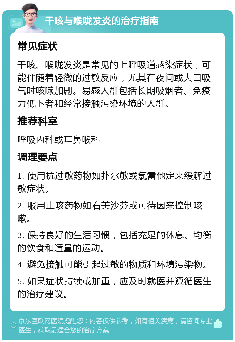 干咳与喉咙发炎的治疗指南 常见症状 干咳、喉咙发炎是常见的上呼吸道感染症状，可能伴随着轻微的过敏反应，尤其在夜间或大口吸气时咳嗽加剧。易感人群包括长期吸烟者、免疫力低下者和经常接触污染环境的人群。 推荐科室 呼吸内科或耳鼻喉科 调理要点 1. 使用抗过敏药物如扑尔敏或氯雷他定来缓解过敏症状。 2. 服用止咳药物如右美沙芬或可待因来控制咳嗽。 3. 保持良好的生活习惯，包括充足的休息、均衡的饮食和适量的运动。 4. 避免接触可能引起过敏的物质和环境污染物。 5. 如果症状持续或加重，应及时就医并遵循医生的治疗建议。