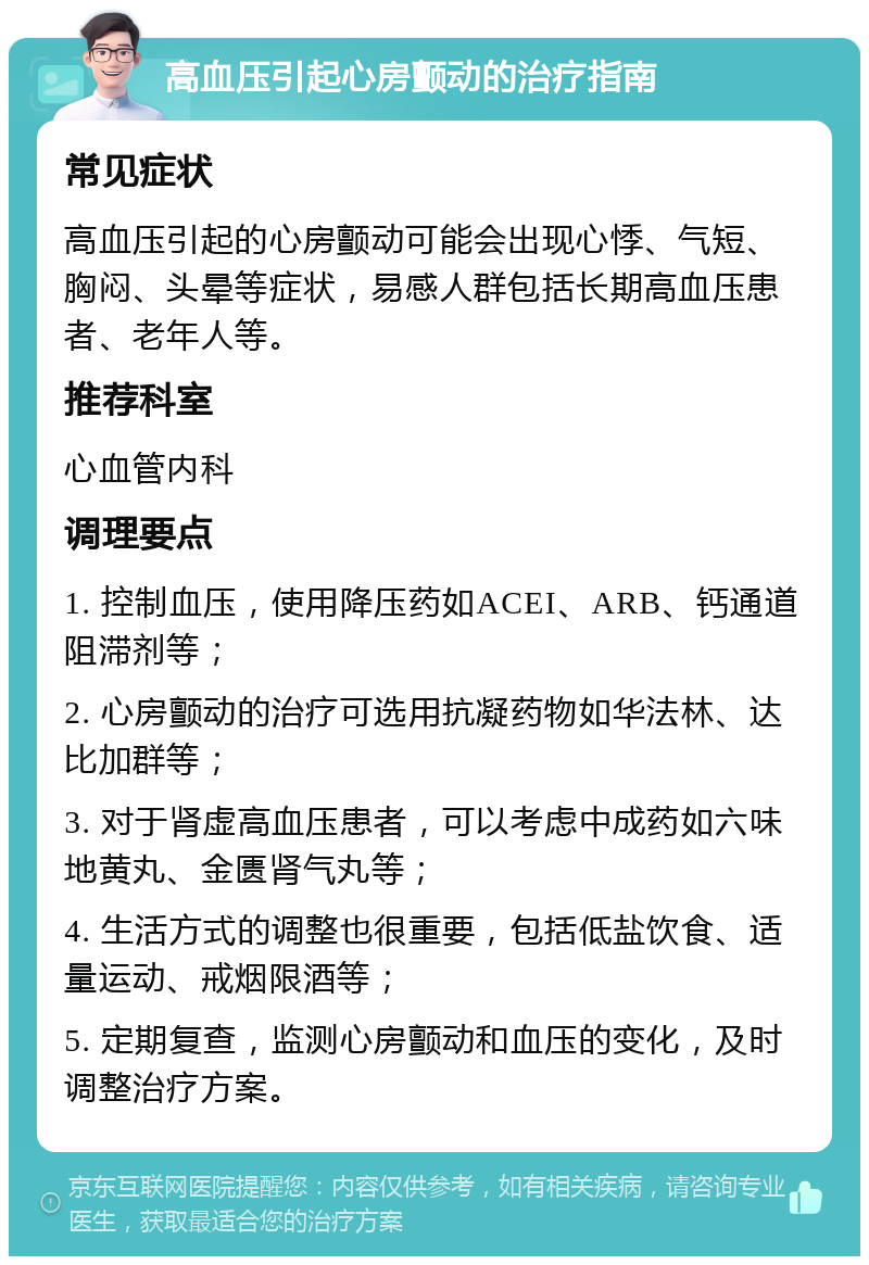 高血压引起心房颤动的治疗指南 常见症状 高血压引起的心房颤动可能会出现心悸、气短、胸闷、头晕等症状，易感人群包括长期高血压患者、老年人等。 推荐科室 心血管内科 调理要点 1. 控制血压，使用降压药如ACEI、ARB、钙通道阻滞剂等； 2. 心房颤动的治疗可选用抗凝药物如华法林、达比加群等； 3. 对于肾虚高血压患者，可以考虑中成药如六味地黄丸、金匮肾气丸等； 4. 生活方式的调整也很重要，包括低盐饮食、适量运动、戒烟限酒等； 5. 定期复查，监测心房颤动和血压的变化，及时调整治疗方案。