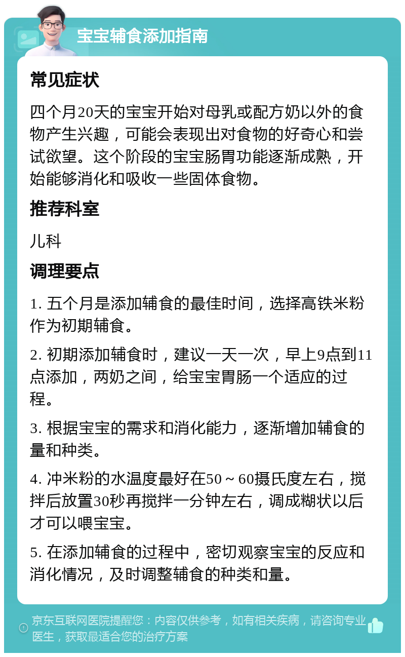 宝宝辅食添加指南 常见症状 四个月20天的宝宝开始对母乳或配方奶以外的食物产生兴趣，可能会表现出对食物的好奇心和尝试欲望。这个阶段的宝宝肠胃功能逐渐成熟，开始能够消化和吸收一些固体食物。 推荐科室 儿科 调理要点 1. 五个月是添加辅食的最佳时间，选择高铁米粉作为初期辅食。 2. 初期添加辅食时，建议一天一次，早上9点到11点添加，两奶之间，给宝宝胃肠一个适应的过程。 3. 根据宝宝的需求和消化能力，逐渐增加辅食的量和种类。 4. 冲米粉的水温度最好在50～60摄氏度左右，搅拌后放置30秒再搅拌一分钟左右，调成糊状以后才可以喂宝宝。 5. 在添加辅食的过程中，密切观察宝宝的反应和消化情况，及时调整辅食的种类和量。