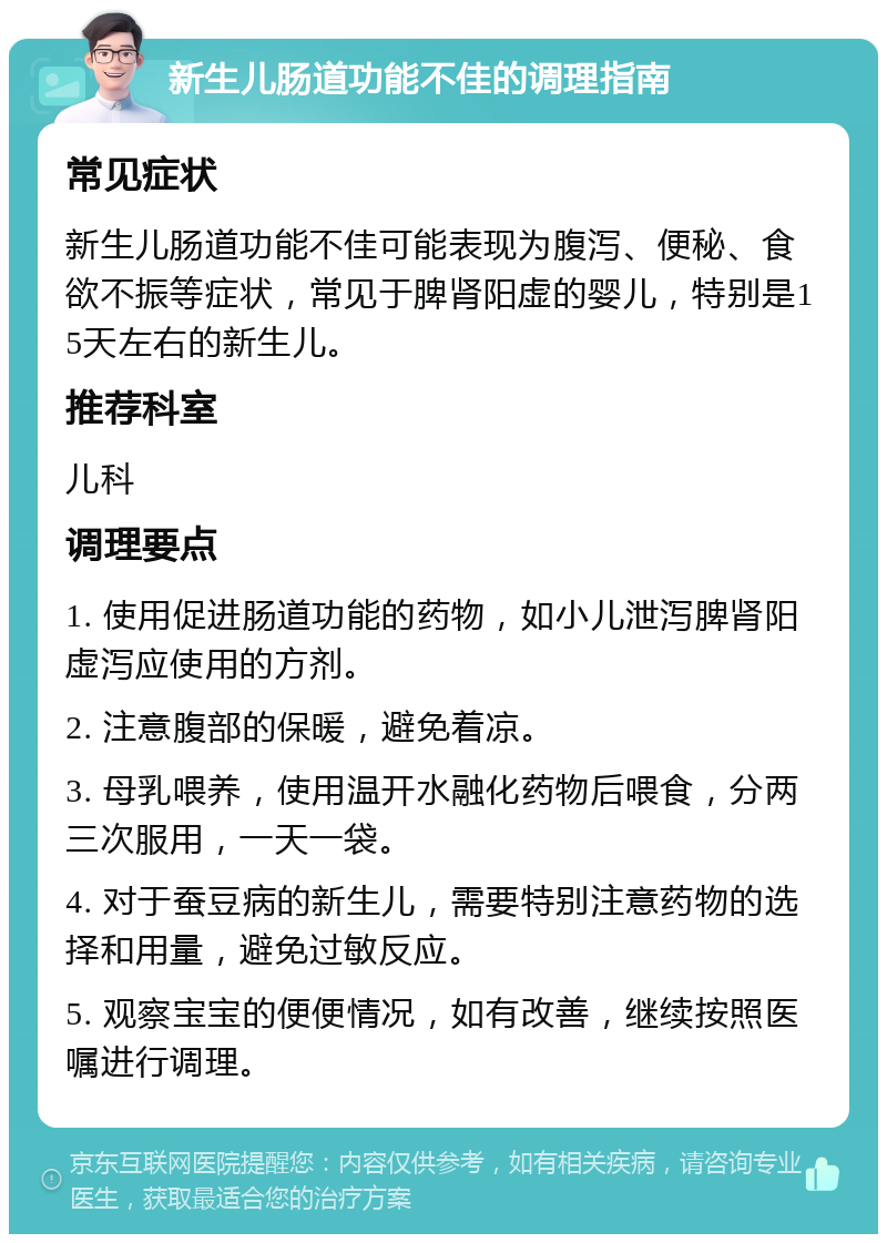 新生儿肠道功能不佳的调理指南 常见症状 新生儿肠道功能不佳可能表现为腹泻、便秘、食欲不振等症状，常见于脾肾阳虚的婴儿，特别是15天左右的新生儿。 推荐科室 儿科 调理要点 1. 使用促进肠道功能的药物，如小儿泄泻脾肾阳虚泻应使用的方剂。 2. 注意腹部的保暖，避免着凉。 3. 母乳喂养，使用温开水融化药物后喂食，分两三次服用，一天一袋。 4. 对于蚕豆病的新生儿，需要特别注意药物的选择和用量，避免过敏反应。 5. 观察宝宝的便便情况，如有改善，继续按照医嘱进行调理。