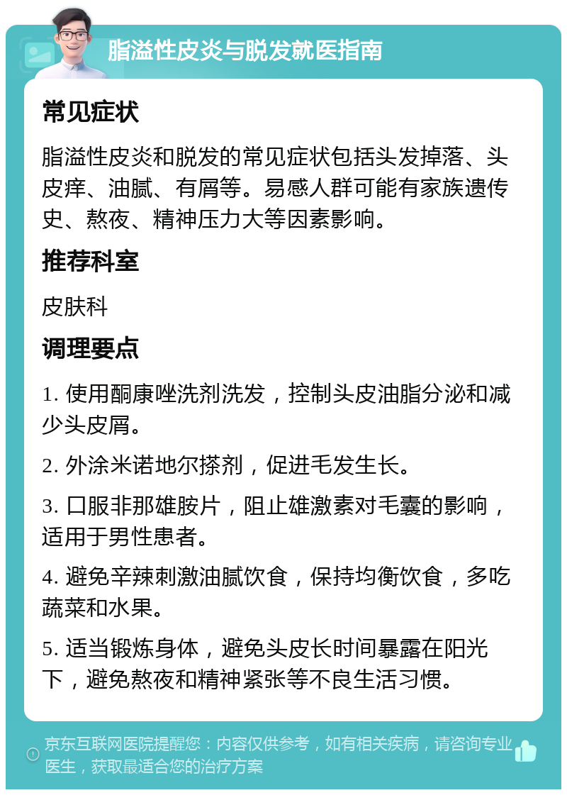 脂溢性皮炎与脱发就医指南 常见症状 脂溢性皮炎和脱发的常见症状包括头发掉落、头皮痒、油腻、有屑等。易感人群可能有家族遗传史、熬夜、精神压力大等因素影响。 推荐科室 皮肤科 调理要点 1. 使用酮康唑洗剂洗发，控制头皮油脂分泌和减少头皮屑。 2. 外涂米诺地尔搽剂，促进毛发生长。 3. 口服非那雄胺片，阻止雄激素对毛囊的影响，适用于男性患者。 4. 避免辛辣刺激油腻饮食，保持均衡饮食，多吃蔬菜和水果。 5. 适当锻炼身体，避免头皮长时间暴露在阳光下，避免熬夜和精神紧张等不良生活习惯。