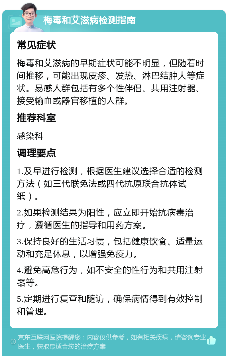 梅毒和艾滋病检测指南 常见症状 梅毒和艾滋病的早期症状可能不明显，但随着时间推移，可能出现皮疹、发热、淋巴结肿大等症状。易感人群包括有多个性伴侣、共用注射器、接受输血或器官移植的人群。 推荐科室 感染科 调理要点 1.及早进行检测，根据医生建议选择合适的检测方法（如三代联免法或四代抗原联合抗体试纸）。 2.如果检测结果为阳性，应立即开始抗病毒治疗，遵循医生的指导和用药方案。 3.保持良好的生活习惯，包括健康饮食、适量运动和充足休息，以增强免疫力。 4.避免高危行为，如不安全的性行为和共用注射器等。 5.定期进行复查和随访，确保病情得到有效控制和管理。