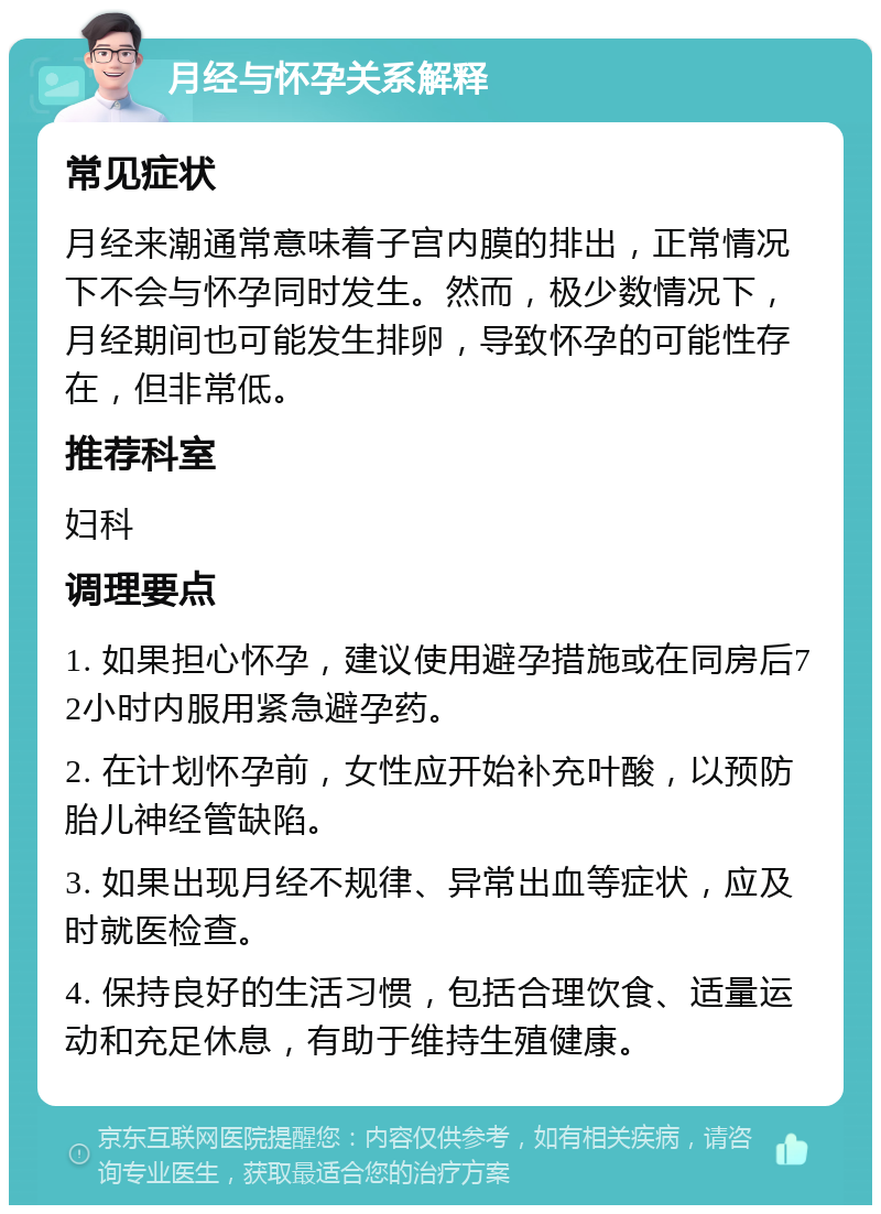 月经与怀孕关系解释 常见症状 月经来潮通常意味着子宫内膜的排出，正常情况下不会与怀孕同时发生。然而，极少数情况下，月经期间也可能发生排卵，导致怀孕的可能性存在，但非常低。 推荐科室 妇科 调理要点 1. 如果担心怀孕，建议使用避孕措施或在同房后72小时内服用紧急避孕药。 2. 在计划怀孕前，女性应开始补充叶酸，以预防胎儿神经管缺陷。 3. 如果出现月经不规律、异常出血等症状，应及时就医检查。 4. 保持良好的生活习惯，包括合理饮食、适量运动和充足休息，有助于维持生殖健康。