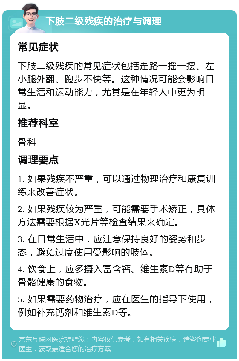 下肢二级残疾的治疗与调理 常见症状 下肢二级残疾的常见症状包括走路一摇一摆、左小腿外翻、跑步不快等。这种情况可能会影响日常生活和运动能力，尤其是在年轻人中更为明显。 推荐科室 骨科 调理要点 1. 如果残疾不严重，可以通过物理治疗和康复训练来改善症状。 2. 如果残疾较为严重，可能需要手术矫正，具体方法需要根据X光片等检查结果来确定。 3. 在日常生活中，应注意保持良好的姿势和步态，避免过度使用受影响的肢体。 4. 饮食上，应多摄入富含钙、维生素D等有助于骨骼健康的食物。 5. 如果需要药物治疗，应在医生的指导下使用，例如补充钙剂和维生素D等。