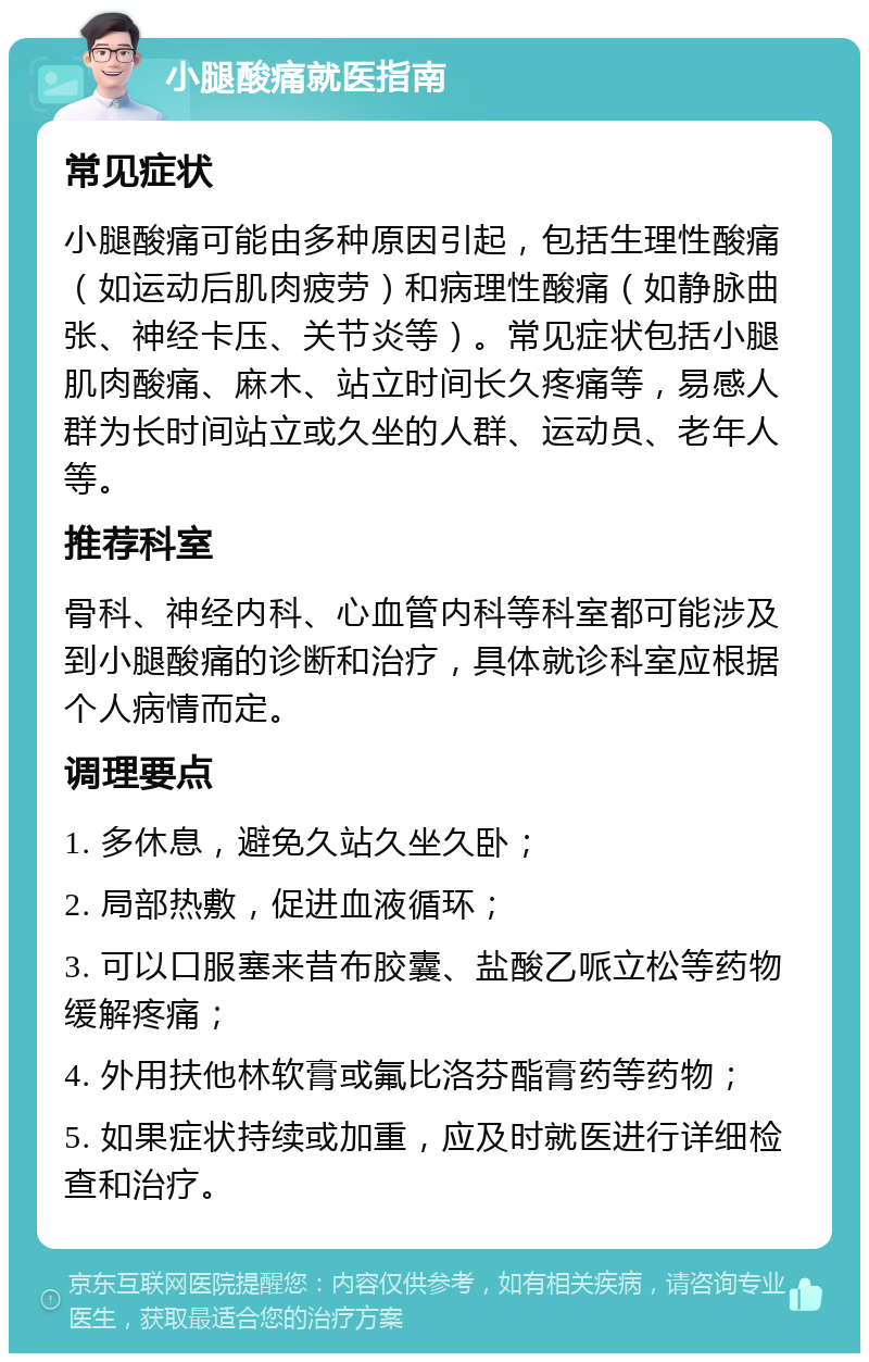 小腿酸痛就医指南 常见症状 小腿酸痛可能由多种原因引起，包括生理性酸痛（如运动后肌肉疲劳）和病理性酸痛（如静脉曲张、神经卡压、关节炎等）。常见症状包括小腿肌肉酸痛、麻木、站立时间长久疼痛等，易感人群为长时间站立或久坐的人群、运动员、老年人等。 推荐科室 骨科、神经内科、心血管内科等科室都可能涉及到小腿酸痛的诊断和治疗，具体就诊科室应根据个人病情而定。 调理要点 1. 多休息，避免久站久坐久卧； 2. 局部热敷，促进血液循环； 3. 可以口服塞来昔布胶囊、盐酸乙哌立松等药物缓解疼痛； 4. 外用扶他林软膏或氟比洛芬酯膏药等药物； 5. 如果症状持续或加重，应及时就医进行详细检查和治疗。