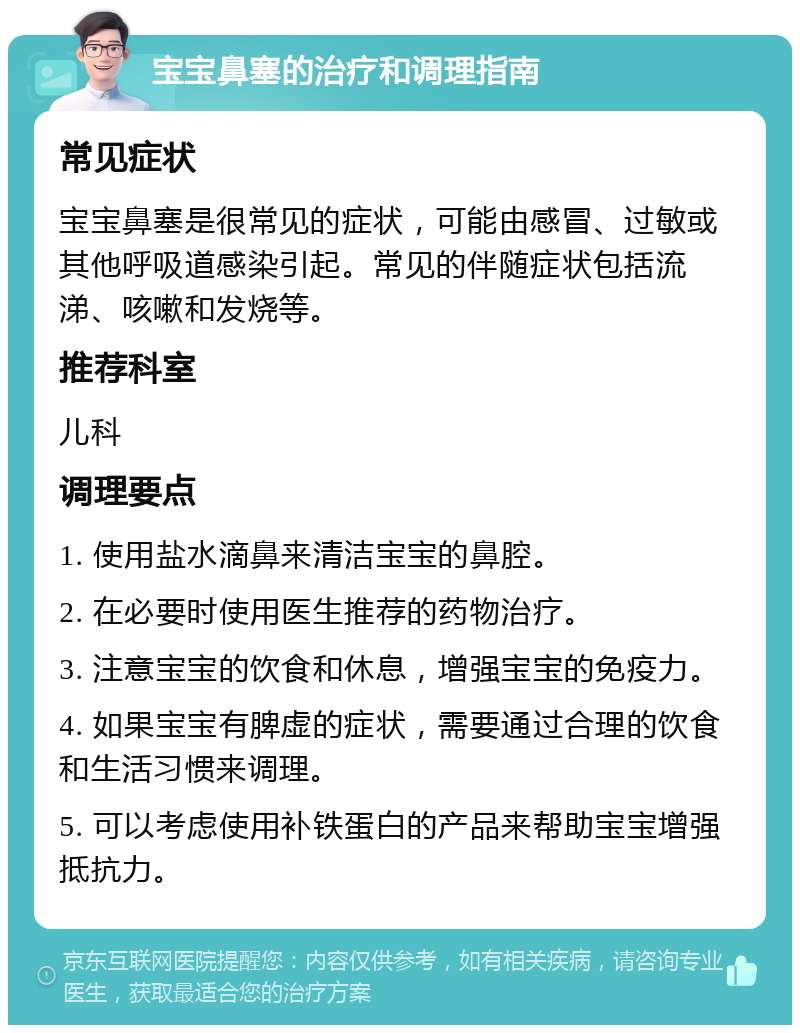 宝宝鼻塞的治疗和调理指南 常见症状 宝宝鼻塞是很常见的症状，可能由感冒、过敏或其他呼吸道感染引起。常见的伴随症状包括流涕、咳嗽和发烧等。 推荐科室 儿科 调理要点 1. 使用盐水滴鼻来清洁宝宝的鼻腔。 2. 在必要时使用医生推荐的药物治疗。 3. 注意宝宝的饮食和休息，增强宝宝的免疫力。 4. 如果宝宝有脾虚的症状，需要通过合理的饮食和生活习惯来调理。 5. 可以考虑使用补铁蛋白的产品来帮助宝宝增强抵抗力。