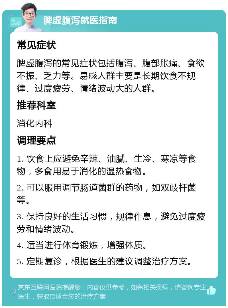 脾虚腹泻就医指南 常见症状 脾虚腹泻的常见症状包括腹泻、腹部胀痛、食欲不振、乏力等。易感人群主要是长期饮食不规律、过度疲劳、情绪波动大的人群。 推荐科室 消化内科 调理要点 1. 饮食上应避免辛辣、油腻、生冷、寒凉等食物，多食用易于消化的温热食物。 2. 可以服用调节肠道菌群的药物，如双歧杆菌等。 3. 保持良好的生活习惯，规律作息，避免过度疲劳和情绪波动。 4. 适当进行体育锻炼，增强体质。 5. 定期复诊，根据医生的建议调整治疗方案。