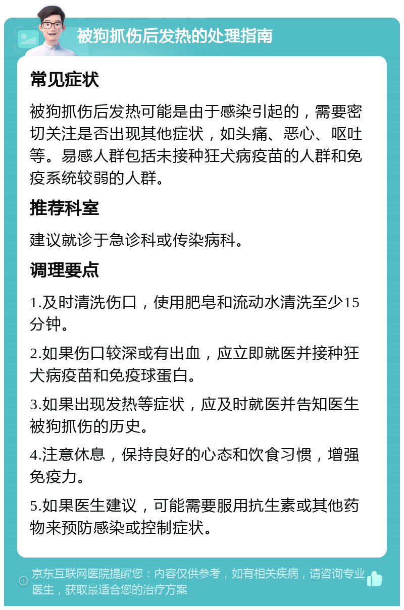 被狗抓伤后发热的处理指南 常见症状 被狗抓伤后发热可能是由于感染引起的，需要密切关注是否出现其他症状，如头痛、恶心、呕吐等。易感人群包括未接种狂犬病疫苗的人群和免疫系统较弱的人群。 推荐科室 建议就诊于急诊科或传染病科。 调理要点 1.及时清洗伤口，使用肥皂和流动水清洗至少15分钟。 2.如果伤口较深或有出血，应立即就医并接种狂犬病疫苗和免疫球蛋白。 3.如果出现发热等症状，应及时就医并告知医生被狗抓伤的历史。 4.注意休息，保持良好的心态和饮食习惯，增强免疫力。 5.如果医生建议，可能需要服用抗生素或其他药物来预防感染或控制症状。