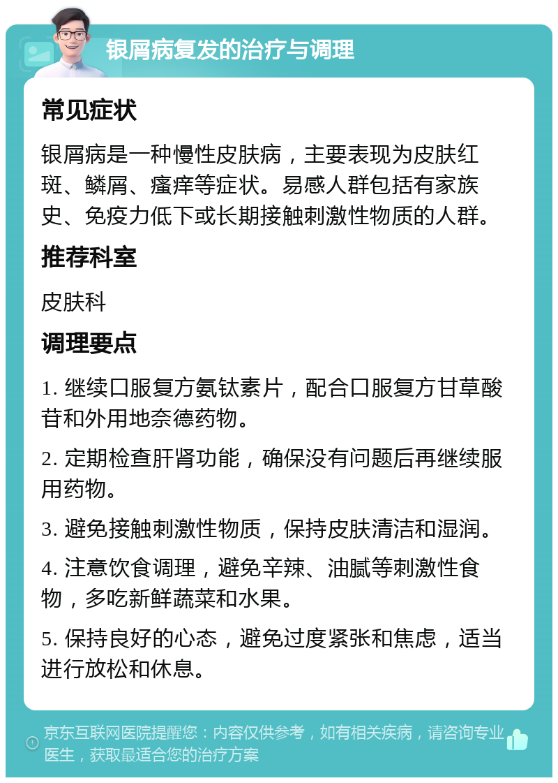 银屑病复发的治疗与调理 常见症状 银屑病是一种慢性皮肤病，主要表现为皮肤红斑、鳞屑、瘙痒等症状。易感人群包括有家族史、免疫力低下或长期接触刺激性物质的人群。 推荐科室 皮肤科 调理要点 1. 继续口服复方氨钛素片，配合口服复方甘草酸苷和外用地奈德药物。 2. 定期检查肝肾功能，确保没有问题后再继续服用药物。 3. 避免接触刺激性物质，保持皮肤清洁和湿润。 4. 注意饮食调理，避免辛辣、油腻等刺激性食物，多吃新鲜蔬菜和水果。 5. 保持良好的心态，避免过度紧张和焦虑，适当进行放松和休息。