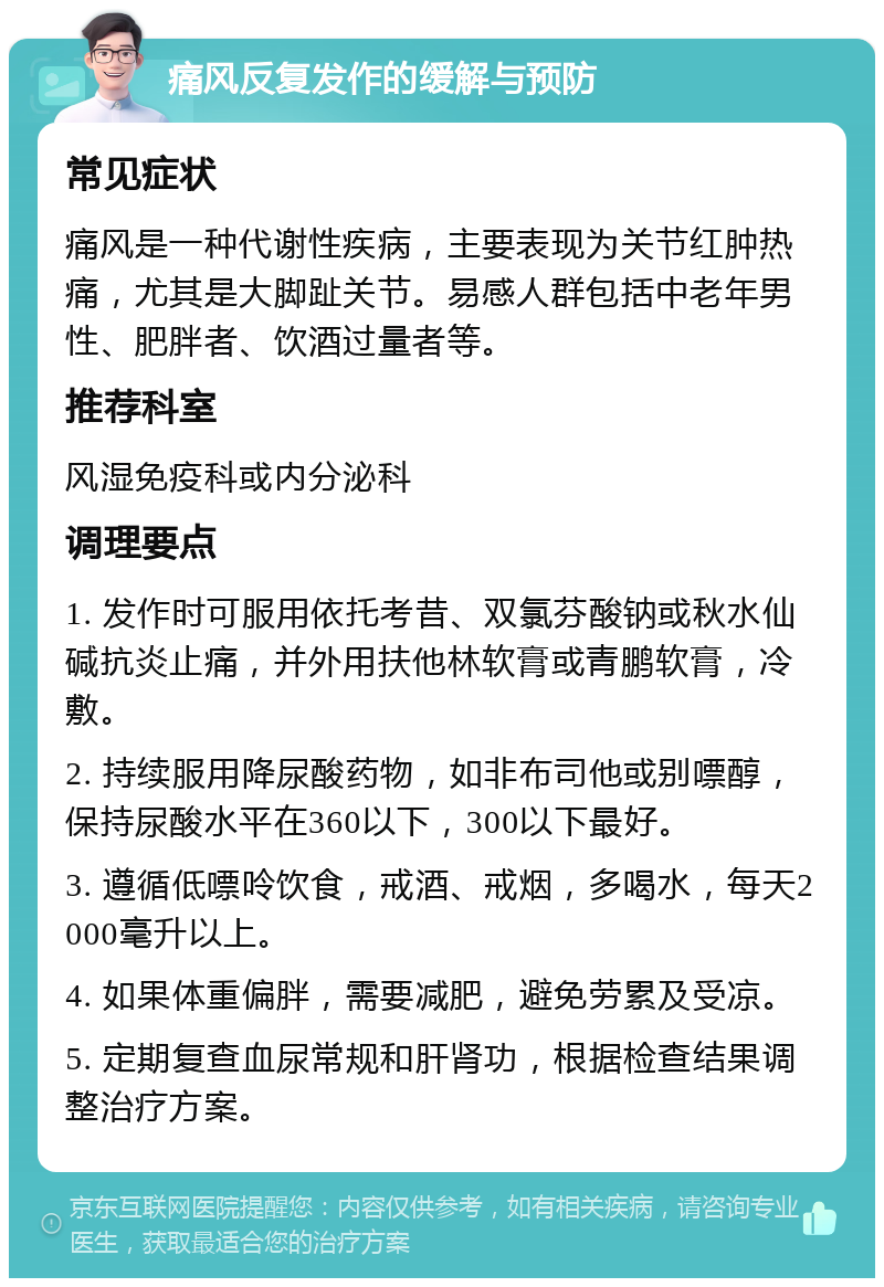 痛风反复发作的缓解与预防 常见症状 痛风是一种代谢性疾病，主要表现为关节红肿热痛，尤其是大脚趾关节。易感人群包括中老年男性、肥胖者、饮酒过量者等。 推荐科室 风湿免疫科或内分泌科 调理要点 1. 发作时可服用依托考昔、双氯芬酸钠或秋水仙碱抗炎止痛，并外用扶他林软膏或青鹏软膏，冷敷。 2. 持续服用降尿酸药物，如非布司他或别嘌醇，保持尿酸水平在360以下，300以下最好。 3. 遵循低嘌呤饮食，戒酒、戒烟，多喝水，每天2000毫升以上。 4. 如果体重偏胖，需要减肥，避免劳累及受凉。 5. 定期复查血尿常规和肝肾功，根据检查结果调整治疗方案。