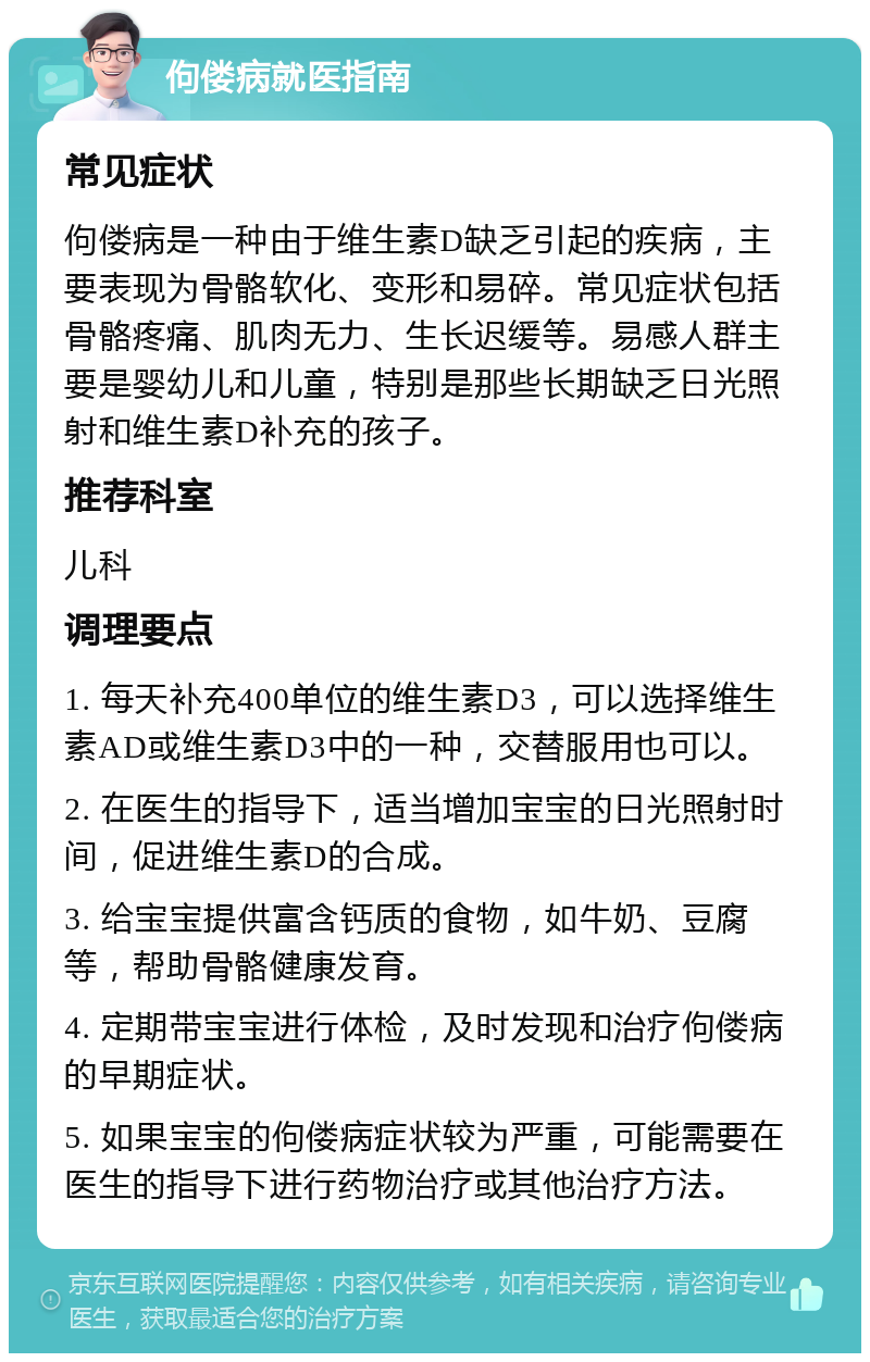 佝偻病就医指南 常见症状 佝偻病是一种由于维生素D缺乏引起的疾病，主要表现为骨骼软化、变形和易碎。常见症状包括骨骼疼痛、肌肉无力、生长迟缓等。易感人群主要是婴幼儿和儿童，特别是那些长期缺乏日光照射和维生素D补充的孩子。 推荐科室 儿科 调理要点 1. 每天补充400单位的维生素D3，可以选择维生素AD或维生素D3中的一种，交替服用也可以。 2. 在医生的指导下，适当增加宝宝的日光照射时间，促进维生素D的合成。 3. 给宝宝提供富含钙质的食物，如牛奶、豆腐等，帮助骨骼健康发育。 4. 定期带宝宝进行体检，及时发现和治疗佝偻病的早期症状。 5. 如果宝宝的佝偻病症状较为严重，可能需要在医生的指导下进行药物治疗或其他治疗方法。