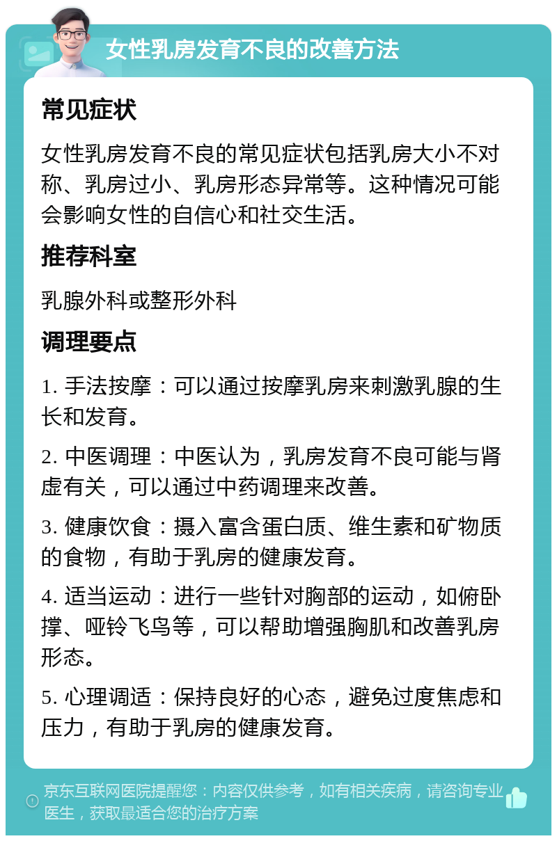 女性乳房发育不良的改善方法 常见症状 女性乳房发育不良的常见症状包括乳房大小不对称、乳房过小、乳房形态异常等。这种情况可能会影响女性的自信心和社交生活。 推荐科室 乳腺外科或整形外科 调理要点 1. 手法按摩：可以通过按摩乳房来刺激乳腺的生长和发育。 2. 中医调理：中医认为，乳房发育不良可能与肾虚有关，可以通过中药调理来改善。 3. 健康饮食：摄入富含蛋白质、维生素和矿物质的食物，有助于乳房的健康发育。 4. 适当运动：进行一些针对胸部的运动，如俯卧撑、哑铃飞鸟等，可以帮助增强胸肌和改善乳房形态。 5. 心理调适：保持良好的心态，避免过度焦虑和压力，有助于乳房的健康发育。