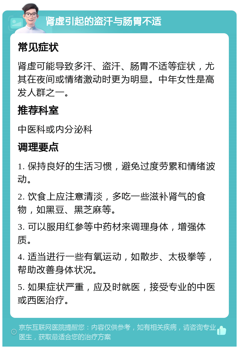 肾虚引起的盗汗与肠胃不适 常见症状 肾虚可能导致多汗、盗汗、肠胃不适等症状，尤其在夜间或情绪激动时更为明显。中年女性是高发人群之一。 推荐科室 中医科或内分泌科 调理要点 1. 保持良好的生活习惯，避免过度劳累和情绪波动。 2. 饮食上应注意清淡，多吃一些滋补肾气的食物，如黑豆、黑芝麻等。 3. 可以服用红参等中药材来调理身体，增强体质。 4. 适当进行一些有氧运动，如散步、太极拳等，帮助改善身体状况。 5. 如果症状严重，应及时就医，接受专业的中医或西医治疗。