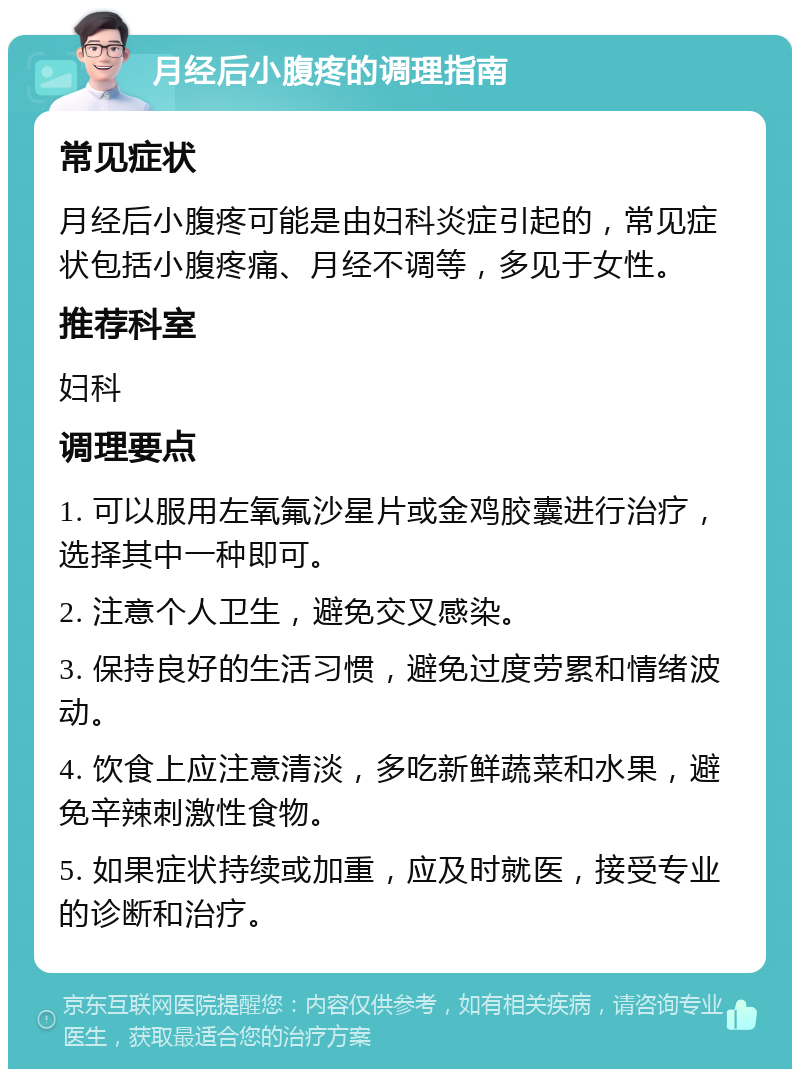 月经后小腹疼的调理指南 常见症状 月经后小腹疼可能是由妇科炎症引起的，常见症状包括小腹疼痛、月经不调等，多见于女性。 推荐科室 妇科 调理要点 1. 可以服用左氧氟沙星片或金鸡胶囊进行治疗，选择其中一种即可。 2. 注意个人卫生，避免交叉感染。 3. 保持良好的生活习惯，避免过度劳累和情绪波动。 4. 饮食上应注意清淡，多吃新鲜蔬菜和水果，避免辛辣刺激性食物。 5. 如果症状持续或加重，应及时就医，接受专业的诊断和治疗。