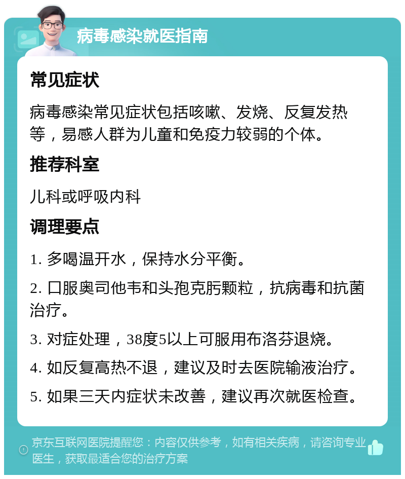 病毒感染就医指南 常见症状 病毒感染常见症状包括咳嗽、发烧、反复发热等，易感人群为儿童和免疫力较弱的个体。 推荐科室 儿科或呼吸内科 调理要点 1. 多喝温开水，保持水分平衡。 2. 口服奥司他韦和头孢克肟颗粒，抗病毒和抗菌治疗。 3. 对症处理，38度5以上可服用布洛芬退烧。 4. 如反复高热不退，建议及时去医院输液治疗。 5. 如果三天内症状未改善，建议再次就医检查。