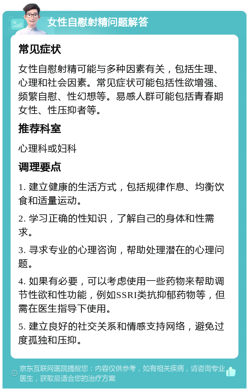 女性自慰射精问题解答 常见症状 女性自慰射精可能与多种因素有关，包括生理、心理和社会因素。常见症状可能包括性欲增强、频繁自慰、性幻想等。易感人群可能包括青春期女性、性压抑者等。 推荐科室 心理科或妇科 调理要点 1. 建立健康的生活方式，包括规律作息、均衡饮食和适量运动。 2. 学习正确的性知识，了解自己的身体和性需求。 3. 寻求专业的心理咨询，帮助处理潜在的心理问题。 4. 如果有必要，可以考虑使用一些药物来帮助调节性欲和性功能，例如SSRI类抗抑郁药物等，但需在医生指导下使用。 5. 建立良好的社交关系和情感支持网络，避免过度孤独和压抑。