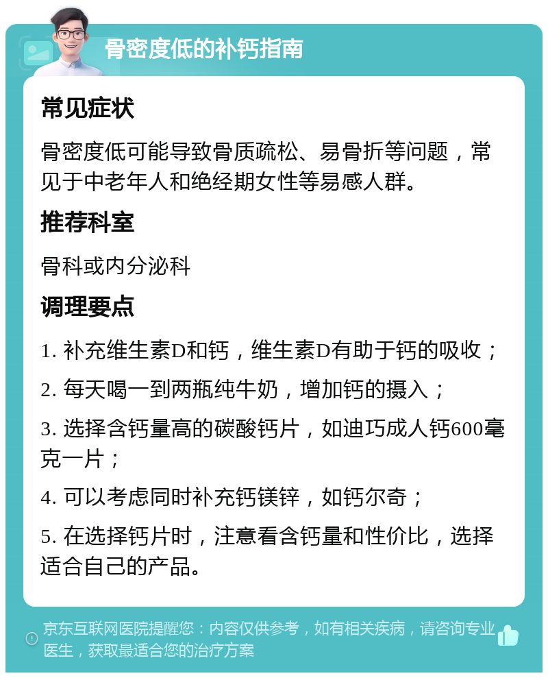 骨密度低的补钙指南 常见症状 骨密度低可能导致骨质疏松、易骨折等问题，常见于中老年人和绝经期女性等易感人群。 推荐科室 骨科或内分泌科 调理要点 1. 补充维生素D和钙，维生素D有助于钙的吸收； 2. 每天喝一到两瓶纯牛奶，增加钙的摄入； 3. 选择含钙量高的碳酸钙片，如迪巧成人钙600毫克一片； 4. 可以考虑同时补充钙镁锌，如钙尔奇； 5. 在选择钙片时，注意看含钙量和性价比，选择适合自己的产品。