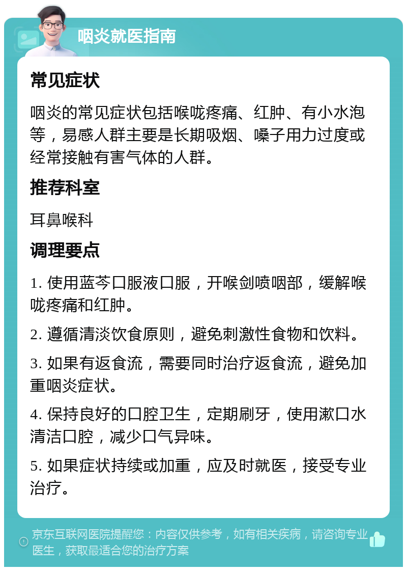 咽炎就医指南 常见症状 咽炎的常见症状包括喉咙疼痛、红肿、有小水泡等，易感人群主要是长期吸烟、嗓子用力过度或经常接触有害气体的人群。 推荐科室 耳鼻喉科 调理要点 1. 使用蓝芩口服液口服，开喉剑喷咽部，缓解喉咙疼痛和红肿。 2. 遵循清淡饮食原则，避免刺激性食物和饮料。 3. 如果有返食流，需要同时治疗返食流，避免加重咽炎症状。 4. 保持良好的口腔卫生，定期刷牙，使用漱口水清洁口腔，减少口气异味。 5. 如果症状持续或加重，应及时就医，接受专业治疗。