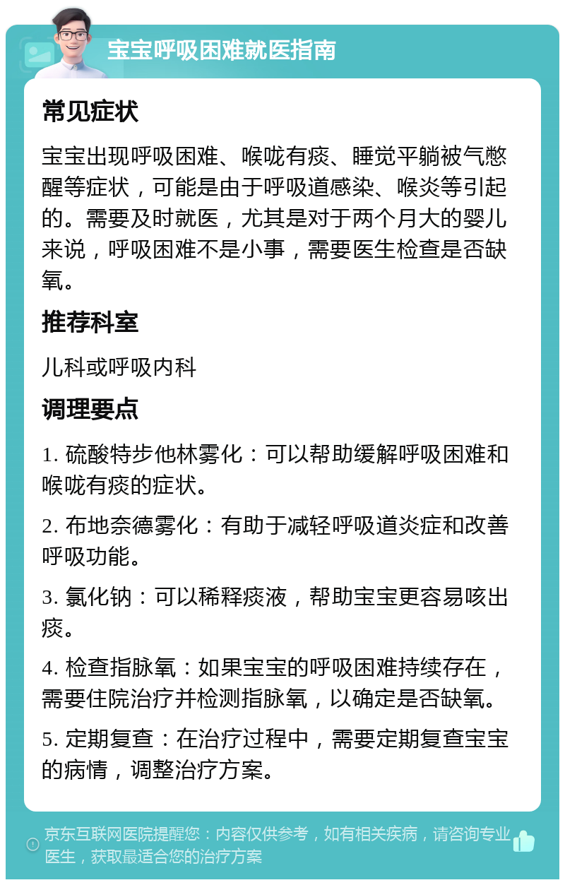 宝宝呼吸困难就医指南 常见症状 宝宝出现呼吸困难、喉咙有痰、睡觉平躺被气憋醒等症状，可能是由于呼吸道感染、喉炎等引起的。需要及时就医，尤其是对于两个月大的婴儿来说，呼吸困难不是小事，需要医生检查是否缺氧。 推荐科室 儿科或呼吸内科 调理要点 1. 硫酸特步他林雾化：可以帮助缓解呼吸困难和喉咙有痰的症状。 2. 布地奈德雾化：有助于减轻呼吸道炎症和改善呼吸功能。 3. 氯化钠：可以稀释痰液，帮助宝宝更容易咳出痰。 4. 检查指脉氧：如果宝宝的呼吸困难持续存在，需要住院治疗并检测指脉氧，以确定是否缺氧。 5. 定期复查：在治疗过程中，需要定期复查宝宝的病情，调整治疗方案。