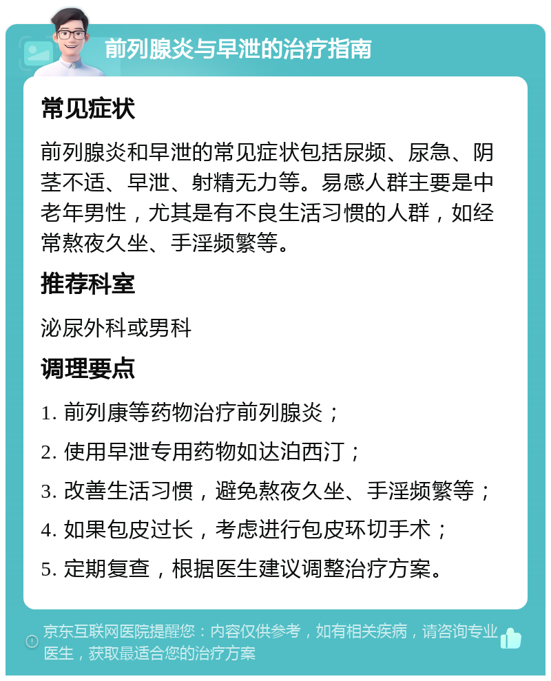 前列腺炎与早泄的治疗指南 常见症状 前列腺炎和早泄的常见症状包括尿频、尿急、阴茎不适、早泄、射精无力等。易感人群主要是中老年男性，尤其是有不良生活习惯的人群，如经常熬夜久坐、手淫频繁等。 推荐科室 泌尿外科或男科 调理要点 1. 前列康等药物治疗前列腺炎； 2. 使用早泄专用药物如达泊西汀； 3. 改善生活习惯，避免熬夜久坐、手淫频繁等； 4. 如果包皮过长，考虑进行包皮环切手术； 5. 定期复查，根据医生建议调整治疗方案。