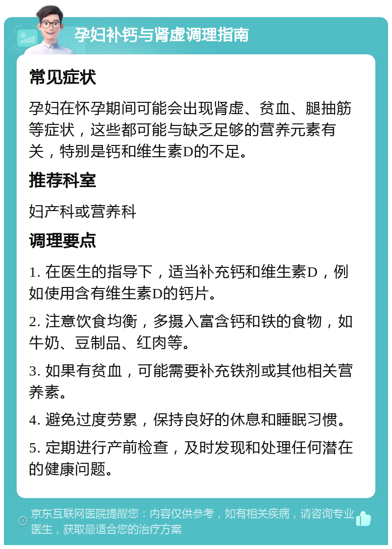 孕妇补钙与肾虚调理指南 常见症状 孕妇在怀孕期间可能会出现肾虚、贫血、腿抽筋等症状，这些都可能与缺乏足够的营养元素有关，特别是钙和维生素D的不足。 推荐科室 妇产科或营养科 调理要点 1. 在医生的指导下，适当补充钙和维生素D，例如使用含有维生素D的钙片。 2. 注意饮食均衡，多摄入富含钙和铁的食物，如牛奶、豆制品、红肉等。 3. 如果有贫血，可能需要补充铁剂或其他相关营养素。 4. 避免过度劳累，保持良好的休息和睡眠习惯。 5. 定期进行产前检查，及时发现和处理任何潜在的健康问题。