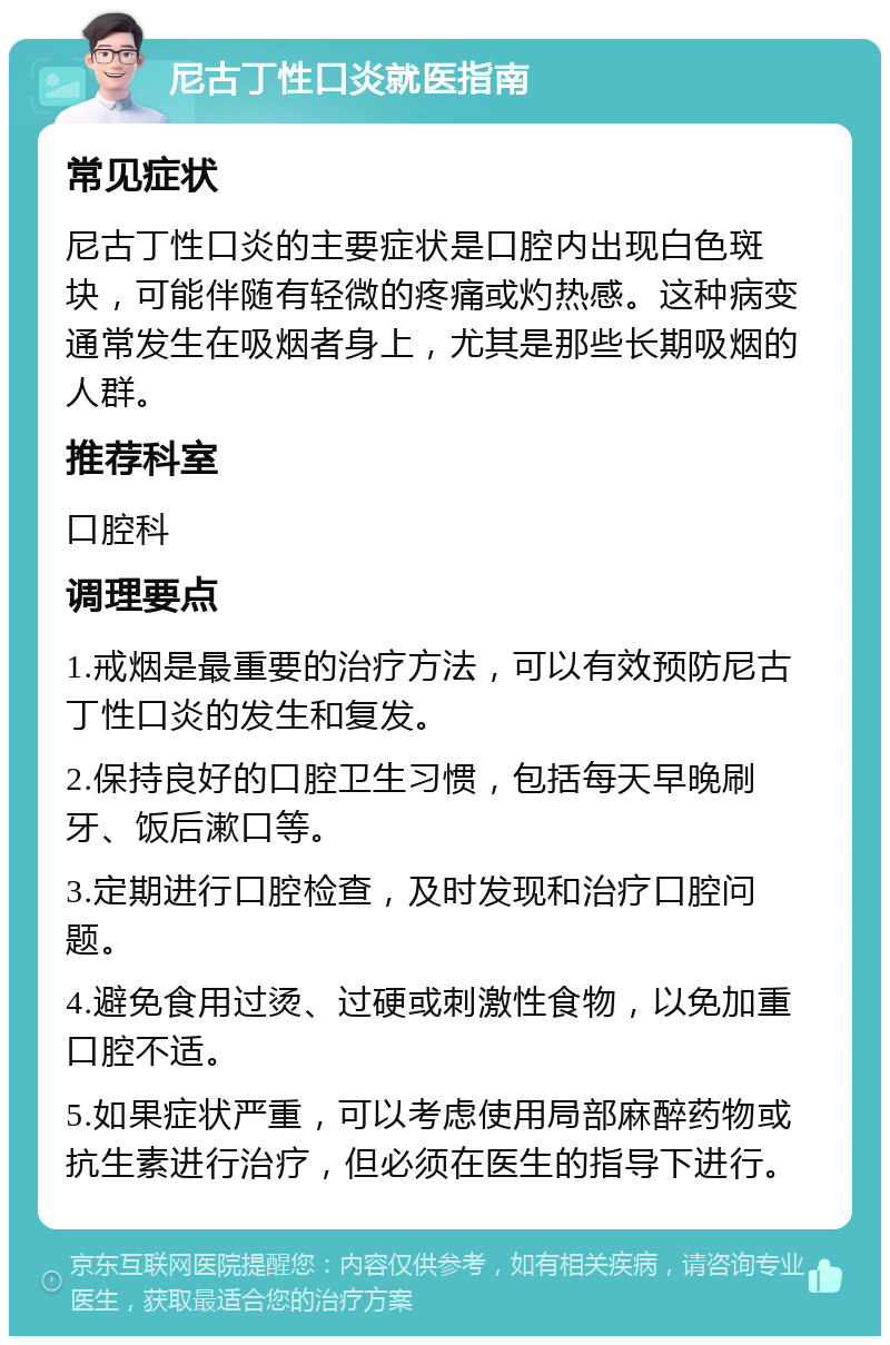 尼古丁性口炎就医指南 常见症状 尼古丁性口炎的主要症状是口腔内出现白色斑块，可能伴随有轻微的疼痛或灼热感。这种病变通常发生在吸烟者身上，尤其是那些长期吸烟的人群。 推荐科室 口腔科 调理要点 1.戒烟是最重要的治疗方法，可以有效预防尼古丁性口炎的发生和复发。 2.保持良好的口腔卫生习惯，包括每天早晚刷牙、饭后漱口等。 3.定期进行口腔检查，及时发现和治疗口腔问题。 4.避免食用过烫、过硬或刺激性食物，以免加重口腔不适。 5.如果症状严重，可以考虑使用局部麻醉药物或抗生素进行治疗，但必须在医生的指导下进行。