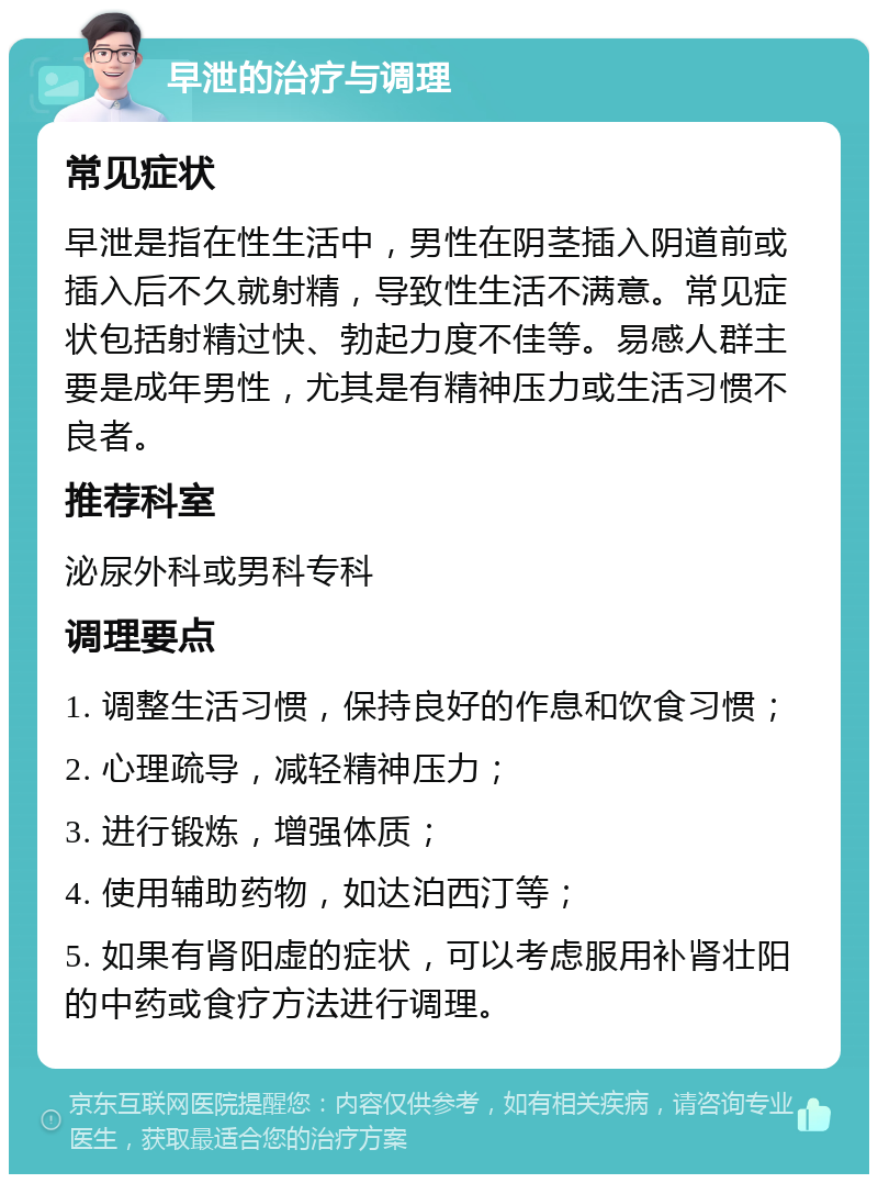 早泄的治疗与调理 常见症状 早泄是指在性生活中，男性在阴茎插入阴道前或插入后不久就射精，导致性生活不满意。常见症状包括射精过快、勃起力度不佳等。易感人群主要是成年男性，尤其是有精神压力或生活习惯不良者。 推荐科室 泌尿外科或男科专科 调理要点 1. 调整生活习惯，保持良好的作息和饮食习惯； 2. 心理疏导，减轻精神压力； 3. 进行锻炼，增强体质； 4. 使用辅助药物，如达泊西汀等； 5. 如果有肾阳虚的症状，可以考虑服用补肾壮阳的中药或食疗方法进行调理。