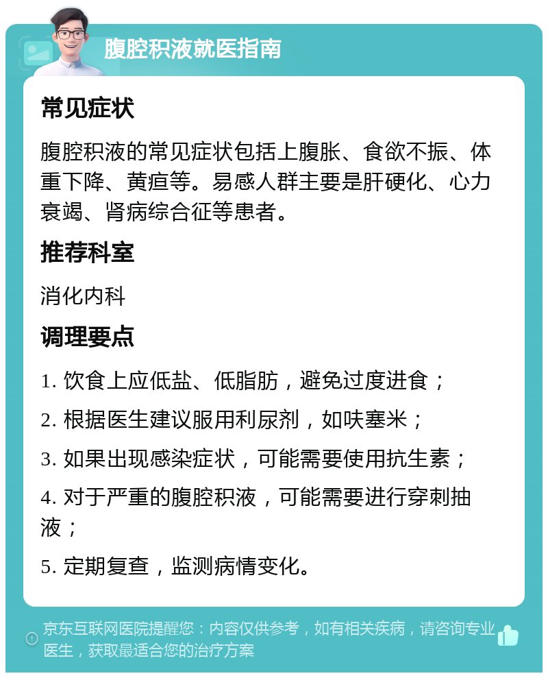 腹腔积液就医指南 常见症状 腹腔积液的常见症状包括上腹胀、食欲不振、体重下降、黄疸等。易感人群主要是肝硬化、心力衰竭、肾病综合征等患者。 推荐科室 消化内科 调理要点 1. 饮食上应低盐、低脂肪，避免过度进食； 2. 根据医生建议服用利尿剂，如呋塞米； 3. 如果出现感染症状，可能需要使用抗生素； 4. 对于严重的腹腔积液，可能需要进行穿刺抽液； 5. 定期复查，监测病情变化。