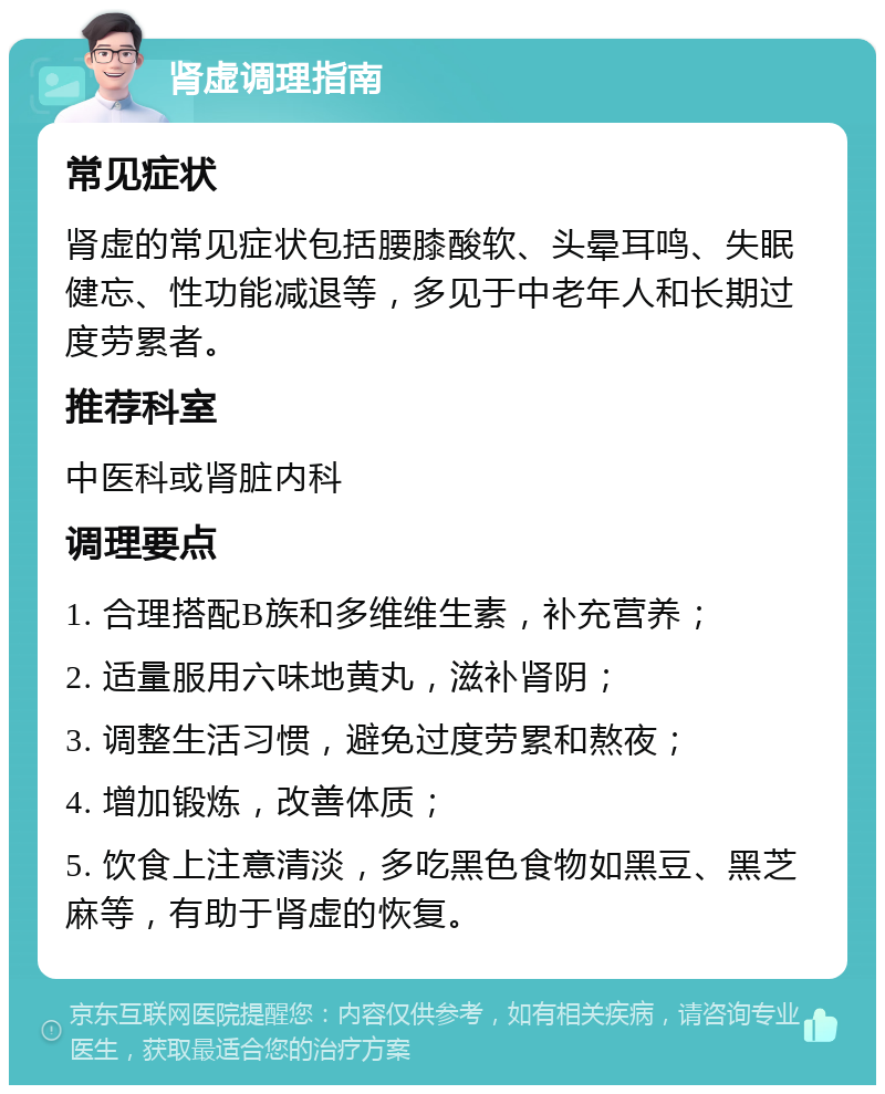 肾虚调理指南 常见症状 肾虚的常见症状包括腰膝酸软、头晕耳鸣、失眠健忘、性功能减退等，多见于中老年人和长期过度劳累者。 推荐科室 中医科或肾脏内科 调理要点 1. 合理搭配B族和多维维生素，补充营养； 2. 适量服用六味地黄丸，滋补肾阴； 3. 调整生活习惯，避免过度劳累和熬夜； 4. 增加锻炼，改善体质； 5. 饮食上注意清淡，多吃黑色食物如黑豆、黑芝麻等，有助于肾虚的恢复。