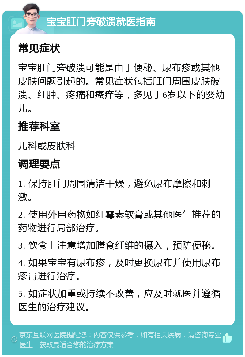 宝宝肛门旁破溃就医指南 常见症状 宝宝肛门旁破溃可能是由于便秘、尿布疹或其他皮肤问题引起的。常见症状包括肛门周围皮肤破溃、红肿、疼痛和瘙痒等，多见于6岁以下的婴幼儿。 推荐科室 儿科或皮肤科 调理要点 1. 保持肛门周围清洁干燥，避免尿布摩擦和刺激。 2. 使用外用药物如红霉素软膏或其他医生推荐的药物进行局部治疗。 3. 饮食上注意增加膳食纤维的摄入，预防便秘。 4. 如果宝宝有尿布疹，及时更换尿布并使用尿布疹膏进行治疗。 5. 如症状加重或持续不改善，应及时就医并遵循医生的治疗建议。