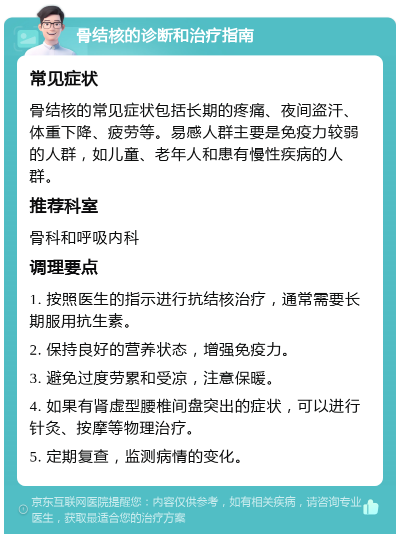 骨结核的诊断和治疗指南 常见症状 骨结核的常见症状包括长期的疼痛、夜间盗汗、体重下降、疲劳等。易感人群主要是免疫力较弱的人群，如儿童、老年人和患有慢性疾病的人群。 推荐科室 骨科和呼吸内科 调理要点 1. 按照医生的指示进行抗结核治疗，通常需要长期服用抗生素。 2. 保持良好的营养状态，增强免疫力。 3. 避免过度劳累和受凉，注意保暖。 4. 如果有肾虚型腰椎间盘突出的症状，可以进行针灸、按摩等物理治疗。 5. 定期复查，监测病情的变化。