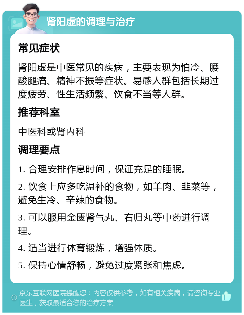 肾阳虚的调理与治疗 常见症状 肾阳虚是中医常见的疾病，主要表现为怕冷、腰酸腿痛、精神不振等症状。易感人群包括长期过度疲劳、性生活频繁、饮食不当等人群。 推荐科室 中医科或肾内科 调理要点 1. 合理安排作息时间，保证充足的睡眠。 2. 饮食上应多吃温补的食物，如羊肉、韭菜等，避免生冷、辛辣的食物。 3. 可以服用金匮肾气丸、右归丸等中药进行调理。 4. 适当进行体育锻炼，增强体质。 5. 保持心情舒畅，避免过度紧张和焦虑。