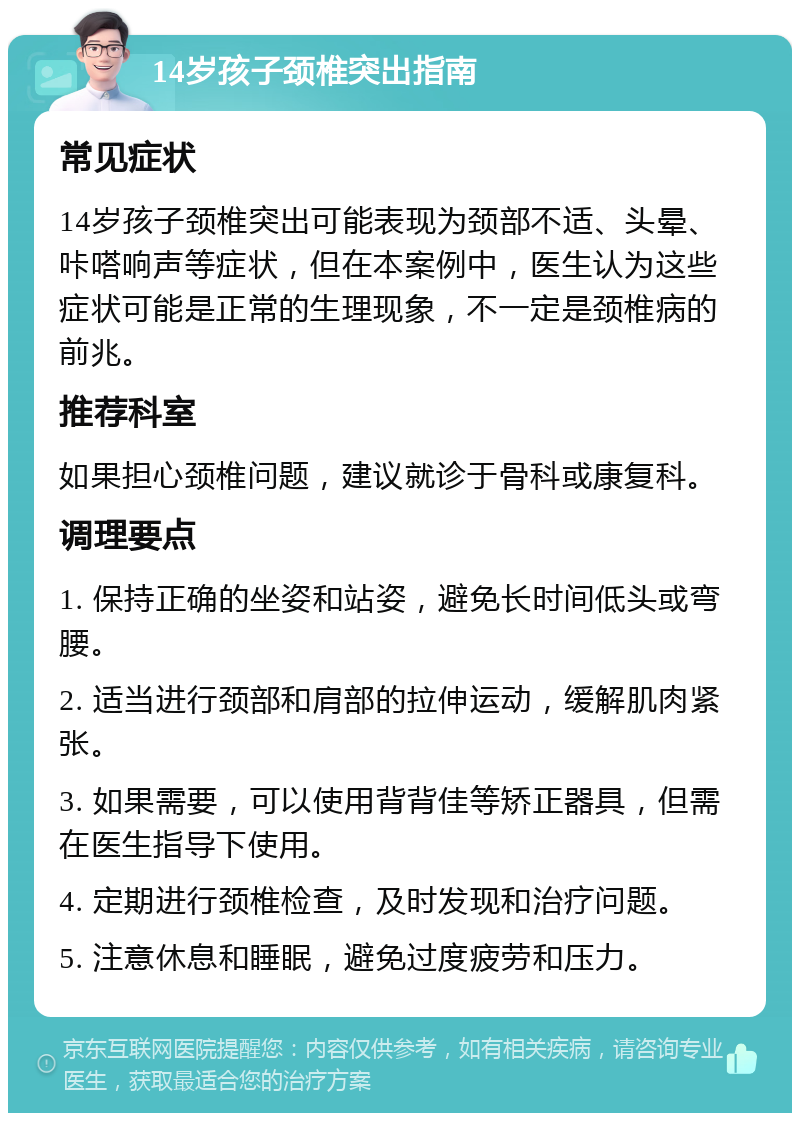 14岁孩子颈椎突出指南 常见症状 14岁孩子颈椎突出可能表现为颈部不适、头晕、咔嗒响声等症状，但在本案例中，医生认为这些症状可能是正常的生理现象，不一定是颈椎病的前兆。 推荐科室 如果担心颈椎问题，建议就诊于骨科或康复科。 调理要点 1. 保持正确的坐姿和站姿，避免长时间低头或弯腰。 2. 适当进行颈部和肩部的拉伸运动，缓解肌肉紧张。 3. 如果需要，可以使用背背佳等矫正器具，但需在医生指导下使用。 4. 定期进行颈椎检查，及时发现和治疗问题。 5. 注意休息和睡眠，避免过度疲劳和压力。