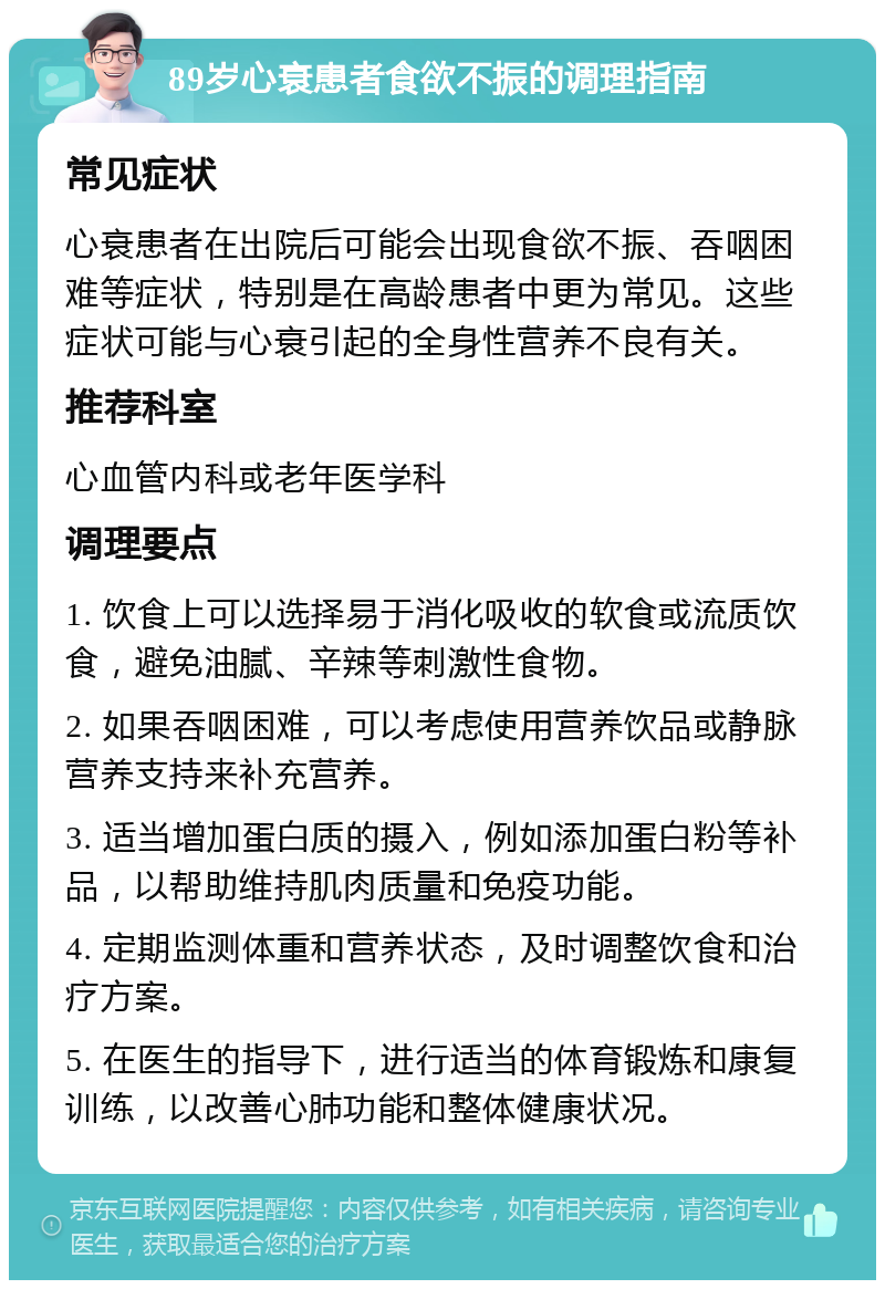 89岁心衰患者食欲不振的调理指南 常见症状 心衰患者在出院后可能会出现食欲不振、吞咽困难等症状，特别是在高龄患者中更为常见。这些症状可能与心衰引起的全身性营养不良有关。 推荐科室 心血管内科或老年医学科 调理要点 1. 饮食上可以选择易于消化吸收的软食或流质饮食，避免油腻、辛辣等刺激性食物。 2. 如果吞咽困难，可以考虑使用营养饮品或静脉营养支持来补充营养。 3. 适当增加蛋白质的摄入，例如添加蛋白粉等补品，以帮助维持肌肉质量和免疫功能。 4. 定期监测体重和营养状态，及时调整饮食和治疗方案。 5. 在医生的指导下，进行适当的体育锻炼和康复训练，以改善心肺功能和整体健康状况。