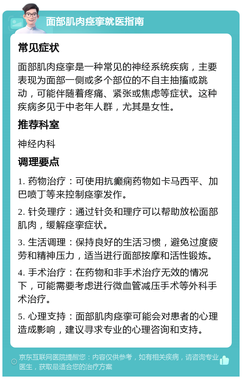 面部肌肉痉挛就医指南 常见症状 面部肌肉痉挛是一种常见的神经系统疾病，主要表现为面部一侧或多个部位的不自主抽搐或跳动，可能伴随着疼痛、紧张或焦虑等症状。这种疾病多见于中老年人群，尤其是女性。 推荐科室 神经内科 调理要点 1. 药物治疗：可使用抗癫痫药物如卡马西平、加巴喷丁等来控制痉挛发作。 2. 针灸理疗：通过针灸和理疗可以帮助放松面部肌肉，缓解痉挛症状。 3. 生活调理：保持良好的生活习惯，避免过度疲劳和精神压力，适当进行面部按摩和活性锻炼。 4. 手术治疗：在药物和非手术治疗无效的情况下，可能需要考虑进行微血管减压手术等外科手术治疗。 5. 心理支持：面部肌肉痉挛可能会对患者的心理造成影响，建议寻求专业的心理咨询和支持。