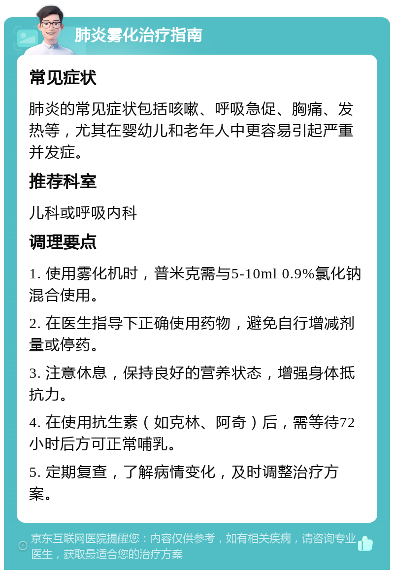 肺炎雾化治疗指南 常见症状 肺炎的常见症状包括咳嗽、呼吸急促、胸痛、发热等，尤其在婴幼儿和老年人中更容易引起严重并发症。 推荐科室 儿科或呼吸内科 调理要点 1. 使用雾化机时，普米克需与5-10ml 0.9%氯化钠混合使用。 2. 在医生指导下正确使用药物，避免自行增减剂量或停药。 3. 注意休息，保持良好的营养状态，增强身体抵抗力。 4. 在使用抗生素（如克林、阿奇）后，需等待72小时后方可正常哺乳。 5. 定期复查，了解病情变化，及时调整治疗方案。