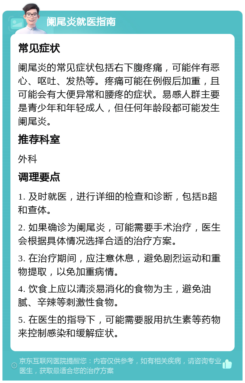 阑尾炎就医指南 常见症状 阑尾炎的常见症状包括右下腹疼痛，可能伴有恶心、呕吐、发热等。疼痛可能在例假后加重，且可能会有大便异常和腰疼的症状。易感人群主要是青少年和年轻成人，但任何年龄段都可能发生阑尾炎。 推荐科室 外科 调理要点 1. 及时就医，进行详细的检查和诊断，包括B超和查体。 2. 如果确诊为阑尾炎，可能需要手术治疗，医生会根据具体情况选择合适的治疗方案。 3. 在治疗期间，应注意休息，避免剧烈运动和重物提取，以免加重病情。 4. 饮食上应以清淡易消化的食物为主，避免油腻、辛辣等刺激性食物。 5. 在医生的指导下，可能需要服用抗生素等药物来控制感染和缓解症状。