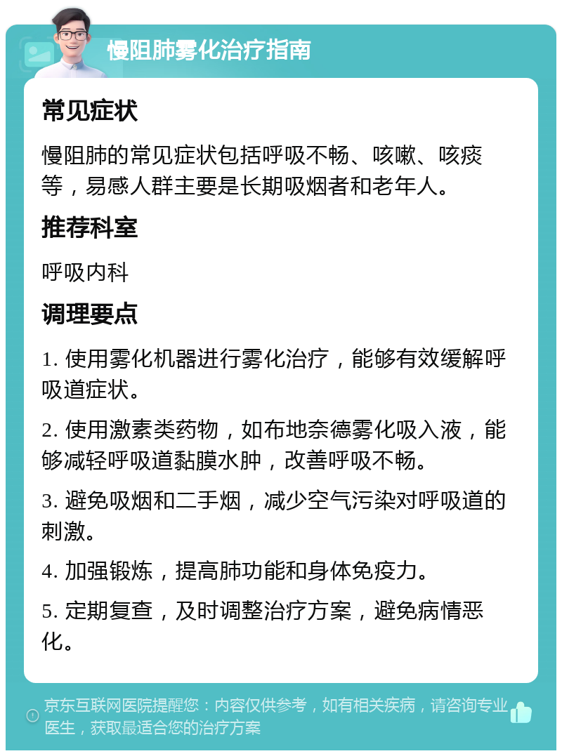 慢阻肺雾化治疗指南 常见症状 慢阻肺的常见症状包括呼吸不畅、咳嗽、咳痰等，易感人群主要是长期吸烟者和老年人。 推荐科室 呼吸内科 调理要点 1. 使用雾化机器进行雾化治疗，能够有效缓解呼吸道症状。 2. 使用激素类药物，如布地奈德雾化吸入液，能够减轻呼吸道黏膜水肿，改善呼吸不畅。 3. 避免吸烟和二手烟，减少空气污染对呼吸道的刺激。 4. 加强锻炼，提高肺功能和身体免疫力。 5. 定期复查，及时调整治疗方案，避免病情恶化。