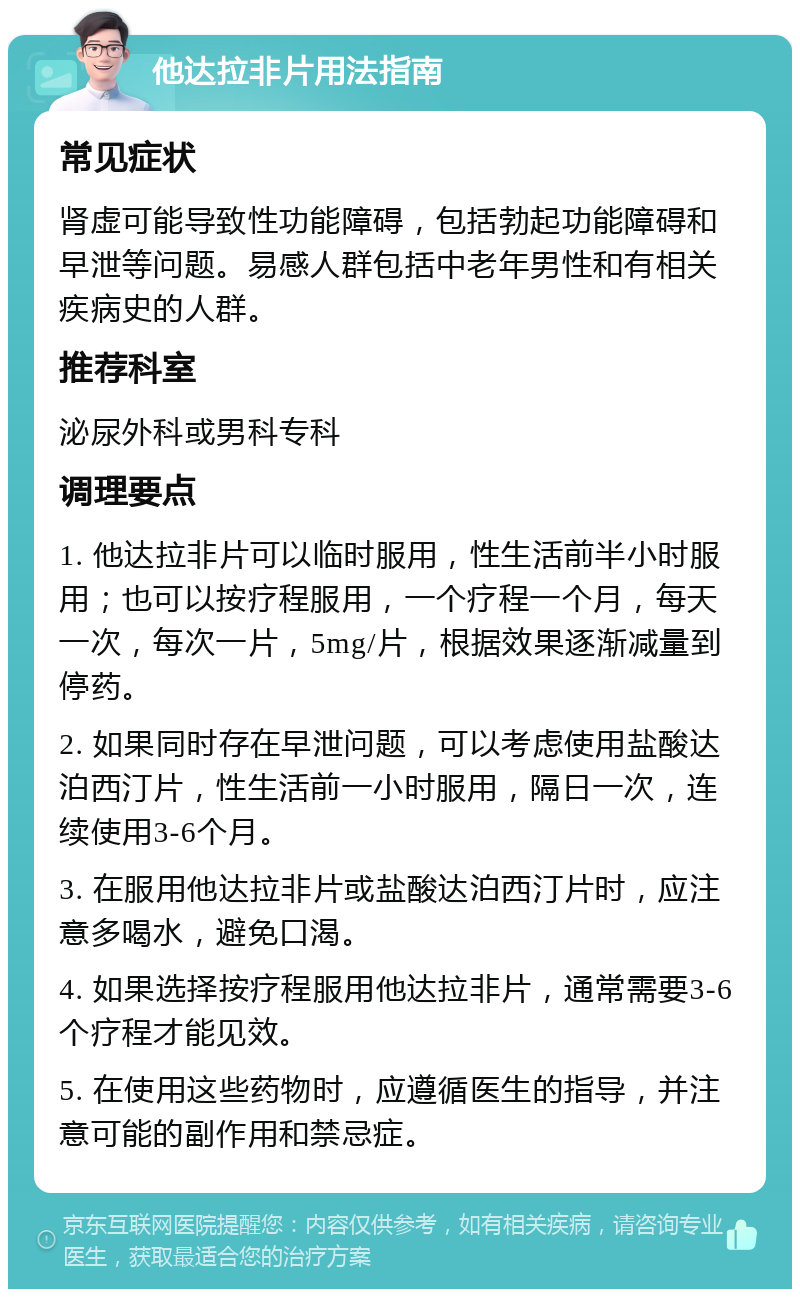 他达拉非片用法指南 常见症状 肾虚可能导致性功能障碍，包括勃起功能障碍和早泄等问题。易感人群包括中老年男性和有相关疾病史的人群。 推荐科室 泌尿外科或男科专科 调理要点 1. 他达拉非片可以临时服用，性生活前半小时服用；也可以按疗程服用，一个疗程一个月，每天一次，每次一片，5mg/片，根据效果逐渐减量到停药。 2. 如果同时存在早泄问题，可以考虑使用盐酸达泊西汀片，性生活前一小时服用，隔日一次，连续使用3-6个月。 3. 在服用他达拉非片或盐酸达泊西汀片时，应注意多喝水，避免口渴。 4. 如果选择按疗程服用他达拉非片，通常需要3-6个疗程才能见效。 5. 在使用这些药物时，应遵循医生的指导，并注意可能的副作用和禁忌症。