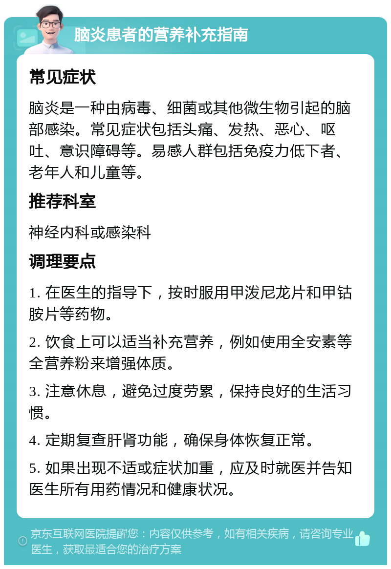 脑炎患者的营养补充指南 常见症状 脑炎是一种由病毒、细菌或其他微生物引起的脑部感染。常见症状包括头痛、发热、恶心、呕吐、意识障碍等。易感人群包括免疫力低下者、老年人和儿童等。 推荐科室 神经内科或感染科 调理要点 1. 在医生的指导下，按时服用甲泼尼龙片和甲钴胺片等药物。 2. 饮食上可以适当补充营养，例如使用全安素等全营养粉来增强体质。 3. 注意休息，避免过度劳累，保持良好的生活习惯。 4. 定期复查肝肾功能，确保身体恢复正常。 5. 如果出现不适或症状加重，应及时就医并告知医生所有用药情况和健康状况。