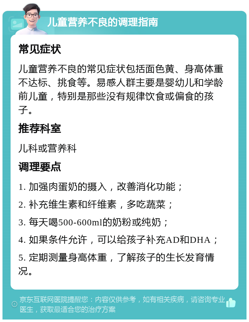 儿童营养不良的调理指南 常见症状 儿童营养不良的常见症状包括面色黄、身高体重不达标、挑食等。易感人群主要是婴幼儿和学龄前儿童，特别是那些没有规律饮食或偏食的孩子。 推荐科室 儿科或营养科 调理要点 1. 加强肉蛋奶的摄入，改善消化功能； 2. 补充维生素和纤维素，多吃蔬菜； 3. 每天喝500-600ml的奶粉或纯奶； 4. 如果条件允许，可以给孩子补充AD和DHA； 5. 定期测量身高体重，了解孩子的生长发育情况。