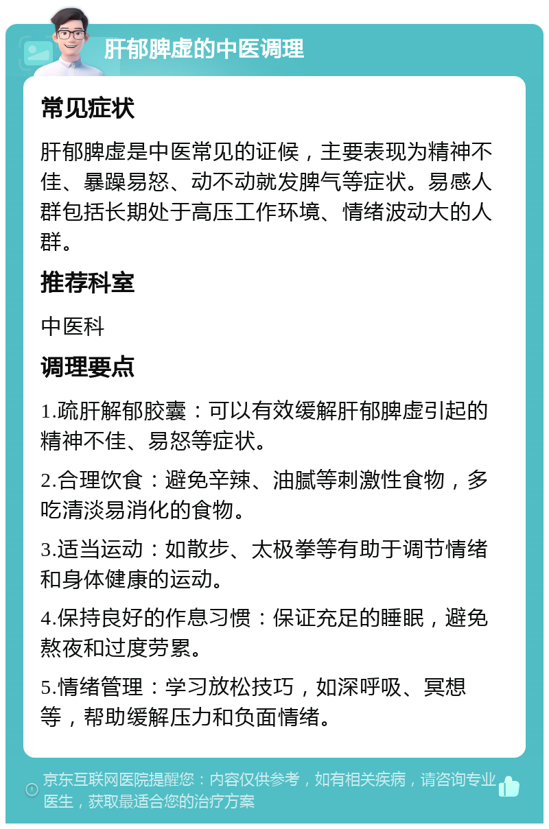 肝郁脾虚的中医调理 常见症状 肝郁脾虚是中医常见的证候，主要表现为精神不佳、暴躁易怒、动不动就发脾气等症状。易感人群包括长期处于高压工作环境、情绪波动大的人群。 推荐科室 中医科 调理要点 1.疏肝解郁胶囊：可以有效缓解肝郁脾虚引起的精神不佳、易怒等症状。 2.合理饮食：避免辛辣、油腻等刺激性食物，多吃清淡易消化的食物。 3.适当运动：如散步、太极拳等有助于调节情绪和身体健康的运动。 4.保持良好的作息习惯：保证充足的睡眠，避免熬夜和过度劳累。 5.情绪管理：学习放松技巧，如深呼吸、冥想等，帮助缓解压力和负面情绪。