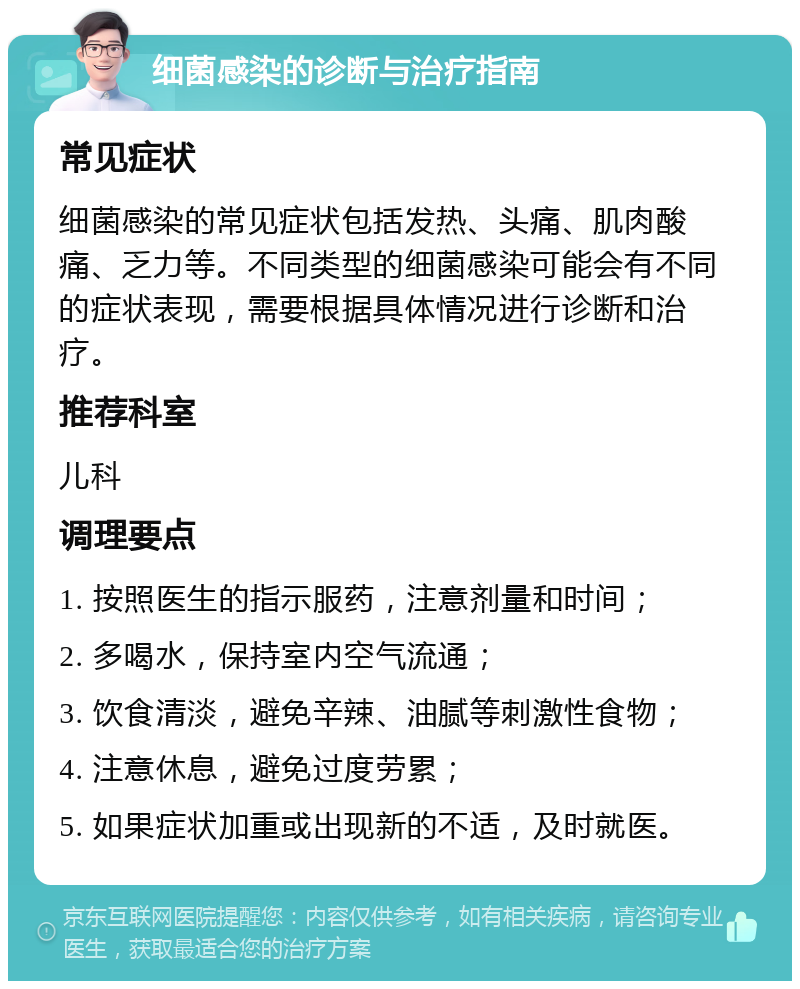 细菌感染的诊断与治疗指南 常见症状 细菌感染的常见症状包括发热、头痛、肌肉酸痛、乏力等。不同类型的细菌感染可能会有不同的症状表现，需要根据具体情况进行诊断和治疗。 推荐科室 儿科 调理要点 1. 按照医生的指示服药，注意剂量和时间； 2. 多喝水，保持室内空气流通； 3. 饮食清淡，避免辛辣、油腻等刺激性食物； 4. 注意休息，避免过度劳累； 5. 如果症状加重或出现新的不适，及时就医。