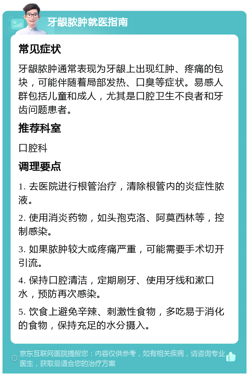 牙龈脓肿就医指南 常见症状 牙龈脓肿通常表现为牙龈上出现红肿、疼痛的包块，可能伴随着局部发热、口臭等症状。易感人群包括儿童和成人，尤其是口腔卫生不良者和牙齿问题患者。 推荐科室 口腔科 调理要点 1. 去医院进行根管治疗，清除根管内的炎症性脓液。 2. 使用消炎药物，如头孢克洛、阿莫西林等，控制感染。 3. 如果脓肿较大或疼痛严重，可能需要手术切开引流。 4. 保持口腔清洁，定期刷牙、使用牙线和漱口水，预防再次感染。 5. 饮食上避免辛辣、刺激性食物，多吃易于消化的食物，保持充足的水分摄入。