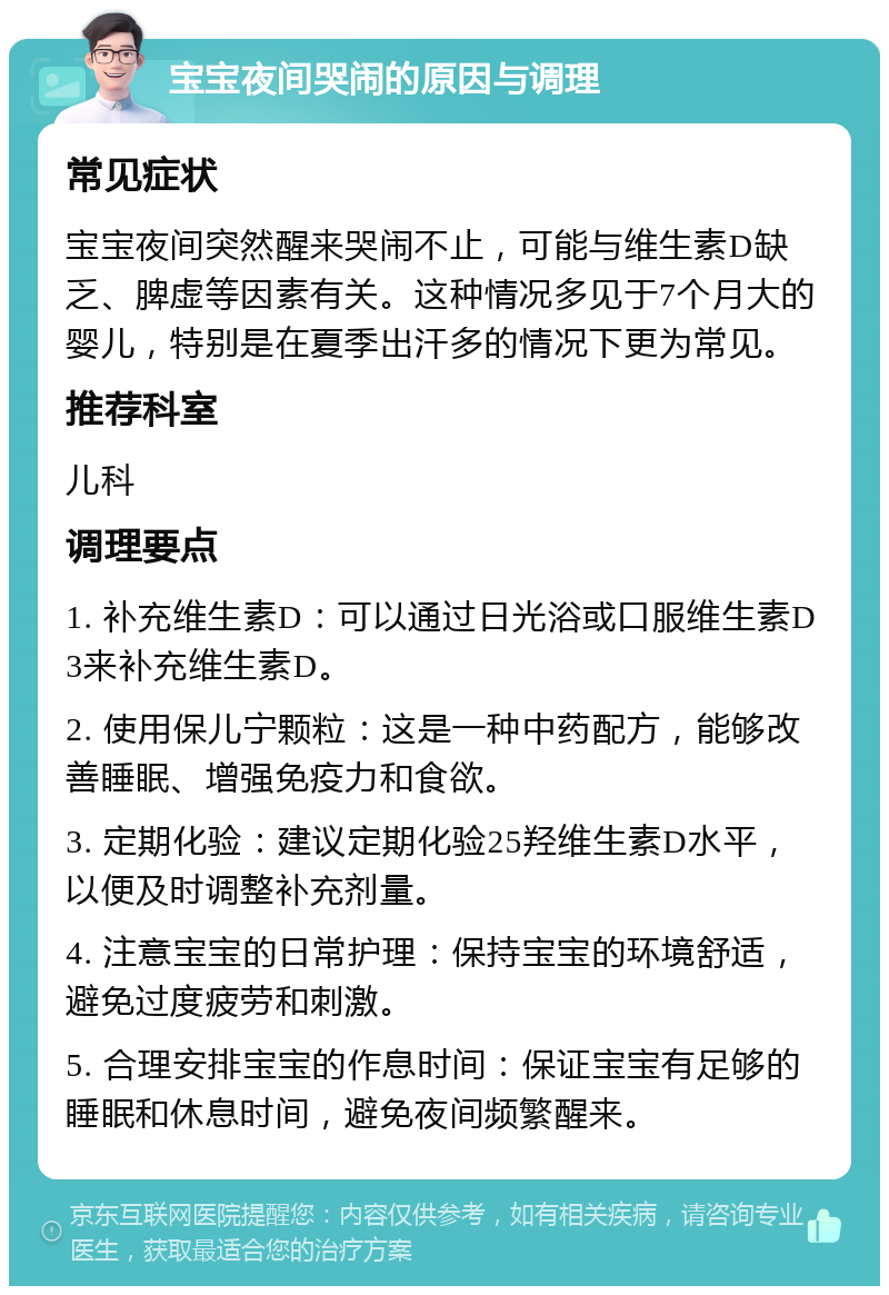 宝宝夜间哭闹的原因与调理 常见症状 宝宝夜间突然醒来哭闹不止，可能与维生素D缺乏、脾虚等因素有关。这种情况多见于7个月大的婴儿，特别是在夏季出汗多的情况下更为常见。 推荐科室 儿科 调理要点 1. 补充维生素D：可以通过日光浴或口服维生素D3来补充维生素D。 2. 使用保儿宁颗粒：这是一种中药配方，能够改善睡眠、增强免疫力和食欲。 3. 定期化验：建议定期化验25羟维生素D水平，以便及时调整补充剂量。 4. 注意宝宝的日常护理：保持宝宝的环境舒适，避免过度疲劳和刺激。 5. 合理安排宝宝的作息时间：保证宝宝有足够的睡眠和休息时间，避免夜间频繁醒来。