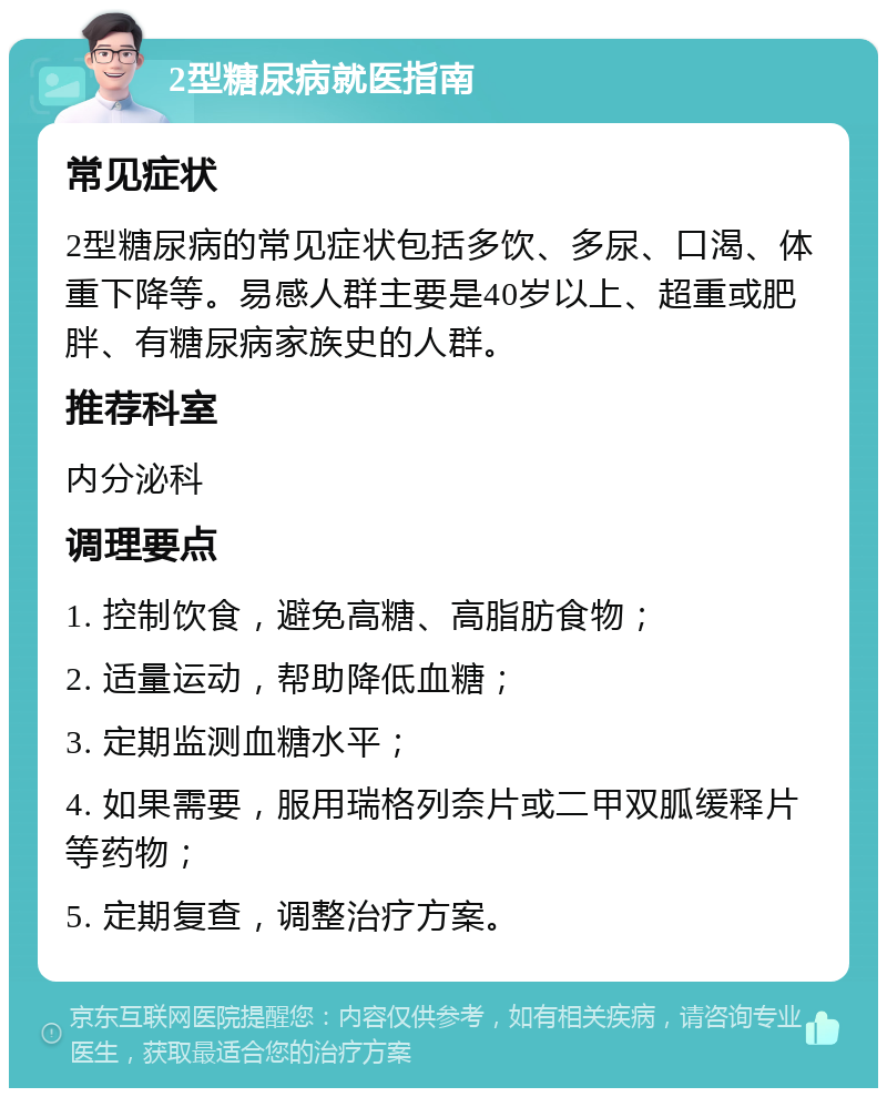 2型糖尿病就医指南 常见症状 2型糖尿病的常见症状包括多饮、多尿、口渴、体重下降等。易感人群主要是40岁以上、超重或肥胖、有糖尿病家族史的人群。 推荐科室 内分泌科 调理要点 1. 控制饮食，避免高糖、高脂肪食物； 2. 适量运动，帮助降低血糖； 3. 定期监测血糖水平； 4. 如果需要，服用瑞格列奈片或二甲双胍缓释片等药物； 5. 定期复查，调整治疗方案。