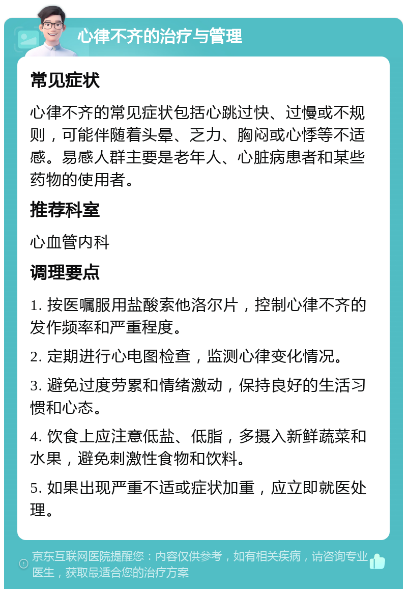 心律不齐的治疗与管理 常见症状 心律不齐的常见症状包括心跳过快、过慢或不规则，可能伴随着头晕、乏力、胸闷或心悸等不适感。易感人群主要是老年人、心脏病患者和某些药物的使用者。 推荐科室 心血管内科 调理要点 1. 按医嘱服用盐酸索他洛尔片，控制心律不齐的发作频率和严重程度。 2. 定期进行心电图检查，监测心律变化情况。 3. 避免过度劳累和情绪激动，保持良好的生活习惯和心态。 4. 饮食上应注意低盐、低脂，多摄入新鲜蔬菜和水果，避免刺激性食物和饮料。 5. 如果出现严重不适或症状加重，应立即就医处理。